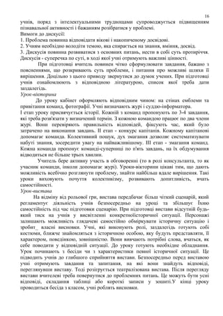 16

учнів, поряд з інтелектуальними труднощами супроводжується підвищенням
пізнавальної активності і бажанням розібратися у проблемі.
Вимоги до дискусії:
1. Проблема повинна відповідати вікові і накопиченому досвідові.
2. Учням необхідно володіти темою, яка спирається на знання, вміння, досвід.
3. Дискусія повинна розвиватися з основних питань, нести в собі суть протиріччя.
Дискусія - суперечка по суті, в ході якої учні отримують важливі цінності.
При підготовці вчитель повинен чітко сформулювати завдання, бажано з
поясненнями, що розкривають суть проблеми, і питання про можливі шляхи її
вирішення. Доцільно з цього приводу звернутися до думок учених. При підготовці
учнів ознайомлюють з відповідною літературою, список якої треба дати
заздалегідь.
Урок-вікторина
До уроку кабінет оформляють відповідним чином: на стінах емблеми та
привітання команд, фотографії. Учні визначають журі і суддю-інформатора.
І етап уроку присвячується історії. Кожній з команд пропонують по 3-4 завдання,
які треба розв'язати у визначений термін. З кожною командою працює по два члени
журі. Вони перевіряють правильність відповідей, фіксують час, який було
затрачено на виконання завдань. ІІ етап - конкурс капітанів. Кожному капітанові
допомагає команда. Колективний пошук, дух змагання дозволяє систематизувати
набуті знання, зосередити увагу на найважливішому. ІІІ етап - змагання команд.
Кожна команда пропонує команді-суперниці по п'ять завдань, на їх обдумування
відводиться не більше трьох хвилин.
Учитель бере активну участь в обговоренні (то в ролі консультанта, то як
учасник команди, інколи допомагає журі). Уроки-вікторини цікаві тим, що дають
можливість всебічно розглянути проблему, знайти найбільш вдале вирішення. Такі
уроки виховують почуття колективізму, розвивають допитливість, вчать
самостійності.
Урок-вистава
На відміну від рольової гри, вистава передбачає більш чіткий сценарій, який
регламентує діяльність учнів безпосередньо на уроці та збільшує Їхню
самостійність під час підготовки сценарію. При підготовці вистави відсутній будьякий тиск на учнів у висвітленні конкретноїісторичної ситуації. Персонажі
залишають можливість глядачеві самостійно обміркувати історичну ситуацію і
зробит_ власні висновки. Учні, які виконують ролі, заздалегідь готують собі
костюми, ближче знайомляться з історичною особою, яку будуть представляти, її
характером, поведінкою, зовнішністю. Вони вивчають потрібні слова, вчаться, як
себе поводити у відповідній ситуації. До уроку готують необхідне обладнання.
Урок починають з бесіди чи з характеристики певної історичної ситуації. Це
підводить учнів до глибшого сприйняття вистави. Безпосередньо перед виставою
учні отримують завдання та запитання, на які вони знайдуть відповіді,
переглянувши виставу. Тоді розігрується театралізована вистава. Після перегляду
вистави вчителеві треба повернутися до проблемних питань. Це можуть бути усні
відповіді, складання таблиці або короткі записи у зошиті.У кінці уроку
проводиться бесіда з класом, учні роблять висновки.

 