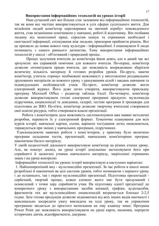17

Використання інформаційних технологій на уроках історії
Наш сучасний світ все більше стає залежним від інформаційних технологій,
так як вони все частіше використовуються в усіх сферах суспільного життя. Для
мільйонів людей комп'ютер перетворився на звичний атрибут повсякденного
життя, став незамінним помічником у навчанні, роботі й відпочинку. Він позбавив
людину від монотонної праці, спростив пошук та отримання необхідної і
своєчасної інформації, спілкування між людьми, прискорив прийняття рішень. Все
це призвело до появи нового типу культури - інформаційної. І опановувати її люди
починають з самого раннього дитинства. Тому використання інформаційних
технологій у школі - об'єктивний і природний процес.
Процес залучення вчителів до комп'ютера йшов довго, але в даний час всі
зрозуміли: він справжній помічник для кожного вчителя. По-перше, комп'ютер
дозволяє оптимізувати працю вчителя, дає можливість впорядковано зберігати
величезну кількість матеріалу й готових розробок уроків. По-друге, маючи
комп'ютер, учитель отримує необмежені можливості у виготовленні роздавальних
друкованих матеріалів до кожного уроку з урахуванням цілей і завдань навчання та
індивідуальних особливостей учнів. По-третє, комп'ютер дозволяє вести
електронний журнал. Його дуже легко створити, використовуючи прикладну
програму Microsoft Office - редактор таблиць Excel. По-четверте, комп'ютер
дозволяє використовувати готові електронні програмні продукти: мультимедіа
підручники, енциклопедії та довідники, галереї, тестові програми й тренажери для
підготовки до ЗНО. По-п'яте, комп'ютер дозволяє творчому вчителеві створювати
свої освітні ресурси, тобто створювати власні презентації.
Робота з комп'ютером дала можливість систематизувати вже наявні методичні
розробки, перевести їх у електронний формат. Тематичне планування для всіх
курсів історії, навчальні картки, схеми, варіанти тестування легко оновлюються,
тиражуються при змінах у навчальних програмах, підручниках.
Удосконалюючи навички роботи з комп΄ютером, у практику було включено
програми складання тестів, презентацій, навчальних комп'ютерних програм;
накопичено багато матеріалу.
У своїй педагогічній діяльності використовую комп'ютер на різних етапах уроку.
Але, як показує досвід, на уроці історії доцільніше застосовувати його при
сприйнятті й засвоєнні учнями навчального матеріалу, закріпленні отриманих
знань і на уроці-контролю.
Інформаційні технології на уроках історії використовую в наступних варіантах:
1. Найпоширеніший вид - мультимедійні презентації. За час роботи в школі мною
розроблені й накопичені як цілі системи уроків, тобто починаючи з першого уроку
і до останнього, так і окремі мультимедійні презентації. Підготовка презентацій серйозний, творчий процес, кожен елемент якого має бути продуманий і
осмислений з точки зору сприйняття учня. На підготовку однієї презентації до
конкретного уроку з використанням засобів анімації, графіки, аудіозасобів,
фрагментів тих же мультимедійних енциклопедій витрачається близько 2-2,5
годин. Зате готова продукція дозволяє відмовитися від всіх інших видів наочності і
максимально зосередити увагу викладача на ході уроку, так як управління
програмою зводиться до простого натискання на ліву клавішу миші. Програма
Power Point дає можливість використовувати на уроці карти, малюнки, портрети
історичних діячів, відеофрагменти, діаграми.

 