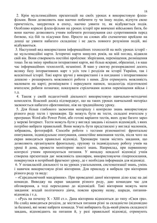 18

2. Крім мультимедійних презентацій на своїх уроках я використовую флешфільми. Вони дозволяють нам наочно побачити ту чи іншу подію, відчути свою
причетність, зануритися в епоху, наочно уявити те, як відбувається подія.
Особливо корисні флеш-фільми на уроках історії при вивченні військових битв, бо
вони наочно дозволяють учням побачити розташування сил супротивників перед
битвою, хід бій та підсумки бою. Просто на словах або схематично крейдою на
дошці це уявити набагато складніше і не дасть повного розуміння подій, які
відбуваються.
3. Наступний вид використання інформаційних технологій на моїх уроках історії це мультимедійні карти. Історичні карти минулих років, на мій погляд, віджили
свій вік. Вони створюють постійні проблеми: зберігання, переміщення, розміщення
тощо. Їм на зміну прийшли інтерактивні карти, які більш яскраві, образніші, і в наш
час інформаційних технологій, незамінні. Я маю у своєму розпорядженні досить
велику базу інтерактивних карт з усіх тем і розділів як історії України, так і
всесвітньої історії. Такі карти зручні у використанні і в поєднанні з інтерактивною
дошкою - розширюють можливості роботи з ними. Діти отримують можливість
малювати на карті; розміщувати і пересувати написи, заздалегідь підготовлені
вчителем; робити позначки; показувати стрілочками шляхи переміщення військ і
т.д.
4. Також у своїй педагогічній діяльності використовую навчально-методичні
комплекти. Власний досвід підтверджує, що на таких уроках навчальний матеріал
засвоюється набагато ефективніше, ніж на традиційному уроку.
5. Для більш глибокого засвоєння матеріалу і контролю знань використовую
різного роду тести і тренажери. Це можуть бути як тести, складені вчителем у
програмах Word або Power Point, або готові варіанти тестів, яких дуже багато зараз
у мережі Інтернет. Тести можуть бути у вигляді завдань і кількох відповідей, з яких
потрібно вибрати правильний. Вони можуть бути представлені у вигляді малюнків,
зображень, фотографій. Способи роботи з тестами різноманітні: фронтальне
опитування, індивідуальне опитування, самостійне виконання тестів, після чого на
екран виводяться правильні відповіді. Тренажери також містять завдання, що
дозволяють організувати фронтальну, групову та індивідуальну роботу учнів на
уроці й дома, провести моніторинг якості знань. Наприклад, при первинному
контролі учням пропонуються питання. У випадку невдалої відповіді учнів
створена презентація дає можливість школярам, використовуючи гіперпосилання,
повернутися в потрібний фрагмент уроку, де є необхідна інформація для відповіді.
6. У позакласній діяльності та на уроках узагальнення, систематизації знань, умінь
і навичок використовую різні вікторини. Для прикладу я вибрала три вікторини
різного роду та виду:
- «Середньовічний мандрівник». При проведенні даної вікторини ділю клас на дві
команди. Виводжу на екран завдання різного роду, даю командам час для
обговорення, а тоді переходимо до відповідей. Такі вікторини можуть мати
завдання: вгадай політичного діяча, поясни красиву назву, шаради, питаннявідповідь і т.д.
- «Русь на початку X - XIII ст.». Дана вікторина відноситься до типу «Своя гра».
На слайд виводяться розділи, де містяться питання різні за складністю (відповідно
за балами), які може набрати команда. Учні вибирають будь-який рівень складності
завдань, відповідають на питання й, у разі правильної відповіді, отримують

 