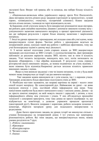 19

заслужені бали. Виграє той гравець або та команда, яка набере більшу кількість
балів.
- «Національно-визвольна війна українського народу проти Речі Посполитої».
Дана вікторина містить різного роду завдання («розташуй за хронологією», «узнай
героя», «співвіднесіть», «чомучка», «історичний словник»). Кожне завдання
містить кілька питань, і команди по черзі відповідають на них.
За бажанням дітей учителем можуть бути використані різноманітні види вікторин,
які роблять урок емоційно насиченим, цікавим і допомагає виконати головну мету усвідомленого засвоєння навчального матеріалу в процесі практичної діяльності,
що дає найкращі результати і сприяє більш міцному засвоєнню і закріпленню
матеріалу.
7. Іноді на уроках працюємо з кросвордами, які складаю сама або учні вдома, можу
використовувати готові форми. Частіше робота з кросвордами ведеться на
інтерактивній дошці, оскільки такий вид роботи є найбільш ефективним, тому що
учні безпосередньо задіяні в даному виді діяльності.
8. З метою якісної підготовки учнів старших класах до ЗНО використовую
тренажери для підготовки до ЗНО з історії, і з суспільствознавства. Дані тренажери
наближені до реальних варіантів завдань ЗНО, містять такі ж типи й кількість
завдань. Учні читають інструкцію, виконують весь тест, потім натискають на
функцію «Перевірити», і йде обробка відповідей. У результаті учень отримує
розгорнутий аналіз виконаних завдань, де можна подивитися: як учень відповів, і
якою повинна бути відповідь.Наприкінці дається загальна кількість правильно
виконаних завдань і оцінка.
Якщо в учня виникли труднощі з тим чи іншим питанням, то він у будь-який
момент може повернутися до теорії і ще раз вивчити матеріал.
Такі завдання можна виконувати як з усім класом, так і з окремим учнем.
Тренажери дозволяють більш ефективно підготувати учнів до ЗНО.
9. Необхідно все-таки зауважити, що яскрава картинка на екрані - всього лише
спосіб подачі матеріалу. Це односторонній рух. Найважливе на уроці - це жива
взаємодія вчителя і учня, постійний обмін інформацією між ними. Тому
невід'ємним атрибутом будь-якого навчального класу є шкільна дошка. Дошка - це
не просто шматок поверхні, на якій можуть писати і дорослий, і дитина, а поле
інформаційного обміну між учителем і учнем. У них об'єднуються проекційні
технології з сенсорним пристроєм, тому така дошка не просто відображає те, що
відбувається на комп'ютері, а дозволяє управляти процесом презентації
(двосторонній рух!), Вносити поправки і корективи, робити кольором позначки і
коментарі, зберігати матеріали уроку для подальшого використання та
редагування.
Дуже багато практичних завдань на уроках історії ми виконуємо спільно з
учнями безпосередньо на інтерактивній дошці. І тут учитель має невичерпну
різноманітність роботи. Всі типи завдань, що використовуються мною, можна
умовно розділити на 7 груп:
1. «Робота з малюнками»
2. «Кросворд»
3. «Контурна карта»
4. "Вставте слово»
5. «Імена»

 