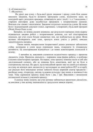20

6. «Співвіднесіть»
7. «Відзначте».
На уроці даю класу з будь-якої групи завдання і прошу учнів біля дошки
виконати завдання, будь-то вставити пропущене слово, відзначити щось на
контурній карті, розгадати кросворд, співвіднести дати і події, і т.д. І молодшим, і
старшим школярам дуже подобається працювати з інтерактивною дошкою.
Вчитися стає цікаво і захоплююче. Завдання готуються заздалегідь удома. Це може
бути і відсканований документ (текст, картинки), і створений у будь-якій програмі
(Word, Power Point та ін).
Звичайно, не можна сказати впевнено, що результати навчання учнів відразу
підвищаться завдяки роботі з інтерактивною дошкою, але мої спостереження
показали, що учні стали більше цікавитися тим, що відбувається на уроці. Вони
активно обговорюють нові теми, прагнуть взяти участь у роботі, швидше
запам'ятовують матеріал.
Таким чином, використання інтерактивної дошки допомагає забезпечити
стійку мотивацію в учнів щодо отримання знань, підвищити їх пізнавальну
активність. Ці спостереження відносяться і до нових комп'ютерних технологій в
цілому.
І звичайно ж, важливим елементом педагогічного процесу є проектна
діяльність учнів. Проектна діяльність - порівняно нова форма робота, а особливо
стосовно комп'ютерних програм. По-перше, тема проекту повинна нести в собі або
дослідницький елемент, або це повинна бути компіляція, якої ще не було в
електронному вигляді. По-друге, мультимедійний проект вже по самій суті виникає
на стику як мінімум двох дисциплін (у застосуванні до даної роботи ІХТ та історії),
але реально його виконання зачіпає набагато більш широкий спектр предметів російську мову, літературу, світову художню культуру і ряд інших в залежності від
теми. Тому керівників проекту може бути і два, і три. Важливим є визначення
оптимальної кількості учасників проекту.
З досвіду можу сказати, що учні активно займаються проектною діяльністю,
це викликає у них велику зацікавленість і результати завжди хороші.

 