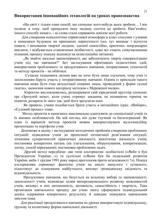 21

Використання інноваційних технологій на уроках правознавства
«На світі є тільки один спосіб, що спонукає кого-небудь щось зробити… І він
полягає в тому, щоб примусити іншу людину схотіти це зробити. Пам’ятайте:
іншого способу немає», - ці слова стали справжнім девізом моєї роботи.
Для створення психологічно сприятливої атмосфери в класі стосунки з учнями
я намагаюся будувати на принципах паритетності (ось тут виникає і відчуття
поваги, і виховання творчої людини, здатної самостійно, критично, неординарно
мислити, і відбувається становлення особистості, адже всі стають співучасниками
пізнання, процесу пошуку відповіді на екзистенційні питання).
„Як знайти загальні закономірності, що забезпечують творчу самореалізацію
учнів під час навчання?” Без застосування ефективних педагогічних ідей,
використання проблемного та продуктивного навчання, інтерактивних технологій
та методу проектів – не обійтися.
Сучасна талановита дитина вже не хоче бути лише слухачем, тому учні із
захопленням беруть участь у інтерактивному навчанні. Одним із прикладів такого
навчання може бути етап актуалізації опорних знань, проведений у формі «усної
газети», засвоєння нового матеріалу методом « Мереженої пилки».
Коректно висловлюватись, розширювати свій юридичний кругозір спонукає
гра «Зрозумій мене», коли учень отримує завдання, не називаючи терміна чи
поняття, розкрити їх зміст так, щоб його зрозуміли інші.
Як правило, учням подобається брати участь в імітаційних іграх: «Вибори»,
«Судовий процес» тощо.
Метод проектів я намагаюсь максимально адаптувати до спеціалізації учнів та
їх вікових особливостей. На мій погляд, він дуже гнучкий та багатогранний. Як
один із варіантів метода проектів можна використовувати мультимедійну
презентацію та портфоліо учня.
Допоможе в цьому і застосування методичних прийомів створення проблемних
ситуацій: підведення учнів до пропозиції оптимізації розв’язання ситуації;
зіткнення суперечностей практичної діяльності; аналітична діяльність учнів;
постановка конкретних питань (на узагальнення, обґрунтування, конкретизацію,
логіку, спосіб міркування); постановка проблемних задач.
Другий метод передбачає два типи альтернатив: особистісні («Якби я був
Президентом України…») та суспільні («Яким був би подальший розвиток
України, якби 1 грудня 1991 року народ проголосив проти незалежності ?»). Пошук
альтернативи спрямовує фантазію учнів на аналіз минулого і сучасного,
підштовхує до планування майбутнього, виховує громадянську свідомість та
відповідальність.
Продуктивне навчання, що базується на вільному виборі та зацікавленості,
захопленості учнів, відповідає цілям випереджувального розвитку можливостей
учнів, виховує в них автономність, активність, самостійність і творчість. Така
організація навчального процесу дає учню змогу сформувати індивідуальний
досвід одержання конкретного результату й швидше опанувати навчальним
змістом теми.
Для реалізації продуктивного навчання на уроках використовую індивідуальну,
групову та колективну форми навчальної діяльності.

 