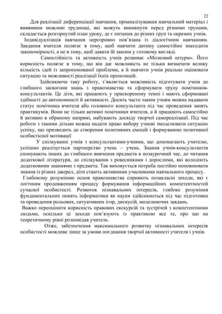 22

Для реалізації диференціації навчання, проаналізувавши навчальний матеріал і
виявивши можливі труднощі, які можуть виникнути перед різними групами,
складається розгорнутий план уроку, де є питання до різних груп та окремих учнів.
Індивідуалізація навчання нерозривно пов’язана із діалогічним навчанням.
Завдання вчителя полягає в тому, щоб навчити дитину самостійно знаходити
закономірності, а не в тому, щоб давати їй закони у готовому вигляді.
Самостійність та активність учнів розвиває «Мозковий штурм». Його
корисність полягає в тому, що він дає можливість не тільки визначати велику
кількість ідей із запропонованої проблеми, а й навчити учнів реально оцінювати
ситуацію та можливості реалізації їхніх пропозицій.
Здійснюючи таку роботу, з’являється можливість підготувати учнів до
глибшого засвоєння знань з правознавства та сформувати групу помічниківконсультантів. Це діти, які працюють у прискореному темпі і мають сформовані
здібності до автономності й активності. Досить часто таким учням можна надавати
статус помічника вчителя або головного консультанта під час проведення занять
практикумів. Вони не тільки активні помічники вчителя, а й працюють самостійно
й активно в обраному напрямі, набувають досвіду творчої самореалізації. Під час
роботи з такими дітьми можна надати право вибору учневі змоделювати ситуацію
успіху, що призводить до створення позитивних емоцій і формуванню позитивної
особистісної мотивації
У спілкуванні учнів з консультантами-учнями, що допомагають учителю,
успішно реалізується партнерство учень – учень. Знання учнів-консультантів
спонукають інших до глибшого вивчення предмета в позаурочний час, до читання
додаткової літератури, до спілкування з ровесниками і дорослими, які володіють
додатковими знаннями з предмета. Так виховується потреба постійно поповнювати
знання із різних джерел, діти стають активними учасниками навчального процесу.
Глибокому розумінню основ правознавства сприяють позакласні заходи, які є
логічним продовженням процесу формування інформаційних компетентностей
сучасної особистості. Розвиток пізнавальних інтересів, глибоке розуміння
фундаментальних понять інформатики як науки здійснюються під час підготовки
та проведення рольових, ситуативних ігор, дискусій, моделюючих завдань.
Важко переоцінити корисність правових екскурсій та зустрічей з компетентними
людьми, оскільки ці заходи пов’язують із практикою все те, про що на
теоретичному рівні розповідав учитель.
Отже, забезпечення максимального розвитку пізнавальних інтересів
особистості можливе лише за умови поєднання творчої активності учителя і учнів.

 