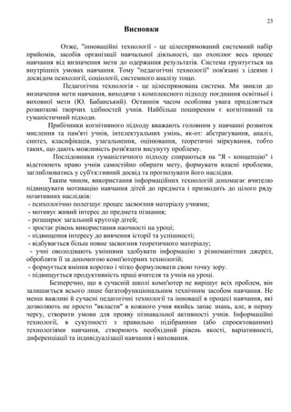 23

Висновки
Отже, "інноваційні технології - це цілеспрямований системний набір
прийомів, засобів організації навчальної діяльності, що охоплює весь процес
навчання від визначення мети до одержання результатів. Система грунтується на
внутрішніх умовах навчання. Тому "педагогічні технології" пов'язані з ідеями і
досвідом психології, соціології, системного аналізу тощо.
Педагогічна технологія - це цілеспрямована система. Ми звикли до
визначення мети навчання, виходячи з комплексного підходу поєднання освітньої і
виховної мети (Ю. Бабанський). Останнім часом особлива увага приділяється
розвиткові творчих здібностей учнів. Найбільш поширеним є когнітивний та
гуманістичний підходи.
Прибічники когнітивного підходу вважають головним у навчанні розвиток
мислення та пам'яті учнів, інтелектуальних умінь, як-от: абстрагування, аналіз,
синтез, класифікація, узагальнення, оцінювання, теоретичні міркування, тобто
таких, що дають можливість розв'язати висунуту проблему.
Послідовники гуманістичного підходу спираються на "Я - концепцію" і
відстоюють право учнів самостійно обирати мету, формувати власні проблеми,
заглиблюватись у суб'єк:гивний досвід та прогнозувати його наслідки.
Таким чином, використання інформаційних технологій допомагає вчителю
підвищувати мотивацію навчання дітей до предмета і призводить до цілого ряду
позитивних наслідків:
- психологічно полегшує процес засвоєння матеріалу учнями;
- мотивує живий інтерес до предмета пізнання;
- розширює загальний кругозір дітей;
- зростає рівень використання наочності на уроці;
- підвищення інтересу до вивчення історії та успішності;
- відбувається більш повне засвоєння теоретичного матеріалу;
- учні оволодівають уміннями здобувати інформацію з різноманітних джерел,
обробляти її за допомогою комп'ютерних технологій;
- формується вміння коротко і чітко формулювати свою точку зору.
- підвищується продуктивність праці вчителя та учнів на уроці.
Безперечно, що в сучасній школі комп'ютер не вирішує всіх проблем, він
залишається всього лише багатофункціональним технічним засобом навчання. Не
менш важливі й сучасні педагогічні технології та інновації в процесі навчання, які
дозволяють не просто "вкласти" в кожного учня якийсь запас знань, але, в першу
чергу, створити умови для прояву пізнавальної активності учнів. Інформаційні
технології, в сукупності з правильно підібраними (або спроектованими)
технологіями навчання, створюють необхідний рівень якості, варіативності,
диференціації та індивідуалізації навчання і виховання.

 