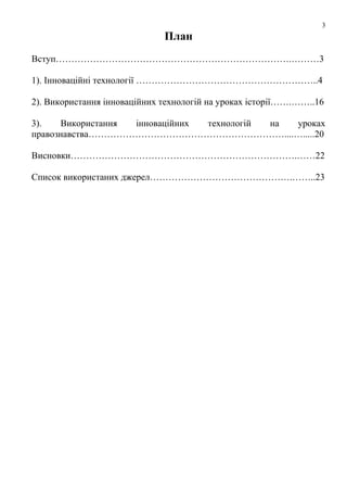 3

План
Вступ………………………………………………………………….………3
1). Інноваційні технології …………………………………………………..4
2). Використання інноваційних технологій на уроках історії…….……..16
3).
Використання
інноваційних
технологій
на
уроках
правознавства………………………………………………………....….....20
Висновки……………………………………………………………….……22
Список використаних джерел……………………………………….……..23

 