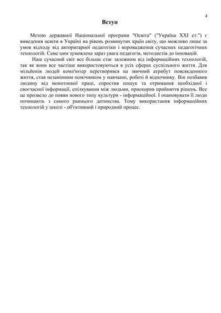 4

Вступ
Метою державної Національної програми "Освіта" ("Україна ХХІ ст.") є
виведення освіти в Україні на рівень розвинутих країн світу, що можливо лише за
умов відходу від авторитарної педагогіки і впровадження сучасних педагогічних
технологій. Саме цим зумовлена зараз увага педагогів, методистів до інновацій.
Наш сучасний світ все більше стає залежним від інформаційних технологій,
так як вони все частіше використовуються в усіх сферах суспільного життя. Для
мільйонів людей комп'ютер перетворився на звичний атрибут повсякденного
життя, став незамінним помічником у навчанні, роботі й відпочинку. Він позбавив
людину від монотонної праці, спростив пошук та отримання необхідної і
своєчасної інформації, спілкування між людьми, прискорив прийняття рішень. Все
це призвело до появи нового типу культури - інформаційної. І опановувати її люди
починають з самого раннього дитинства. Тому використання інформаційних
технологій у школі - об'єктивний і природний процес.

 