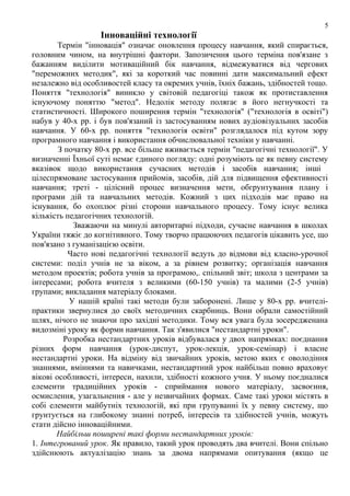 5

Інноваційні технології
Термін "інновація" означає оновлення процесу навчання, який спирається,
головним чином, на внутрішні фактори. Запозичення цього терміна пов'язане з
бажанням виділити мотиваційний бік навчання, відмежуватися від чергових
"переможних методик", які за короткий час повинні дати максимальний ефект
незалежно від особливостей класу та окремих учнів, їхніх бажань, здібностей тощо.
Поняття "технологія" виникло у світовій педагогіці також як протиставлення
існуючому поняттю "метод". Недолік методу полягає в його негнучкості та
статистичності. Широкого поширення термін "технологія" ("технологія в освіті")
набув у 40-х рр. і був пов'язаний із застосуванням нових аудіовізуальних засобів
навчання. У 60-х рр. поняття "технологія освіти" розглядалося під кутом зору
програмного навчання і використання обчислювальної техніки у навчанні.
З початку 80-х рр. все більше вживається термін "педагогічні технології". У
визначенні Їхньої суті немає єдиного погляду: одні розуміють це як певну систему
вказівок щодо використання сучасних методів і засобів навчання; інші
цілеспрямоване застосування прийомів, засобів, дій для підвищення ефективності
навчання; треті - цілісний процес визначення мети, обгpунтування плану і
програми дій та навчальних методів. Кожний з цих підходів має право на
існування, бо охоплює різні сторони навчального процесу. Тому існує велика
кількість педагогічних технологій.
Зважаючи на минулі авторитарні підходи, сучасне навчання в школах
України тяжіє до когнітивного. Тому творчо працюючих педагогів цікавить усе, що
пов'язано з гуманізацією освіти.
Часто нові педагогічні технології ведуть до відмови від класно-урочної
системи: поділ учнів не за віком, а за рівнем розвитку; організація навчання
методом проектів; робота учнів за програмою,. спільний звіт; школа з центрами за
інтересами; робота вчителя з великими (60-150 учнів) та малими (2-5 учнів)
групами; викладання матеріалу блоками.
У нашій країні такі методи були заборонені. Лише у 80-х рр. вчителіпрактики звернулися до своїх методичних скарбниць. Вони обрали самостійний
шлях, нічого не знаючи про західні методики. Тому вся увага була зосередженана
видозміні уроку як форми навчання. Так з'явилися "нестандартні уроки".
Розробка нестандартних уроків відбувалася у двох напрямках: поєднання
різних форм навчання (урок-диспут, урок-лекція, урок-семінар) і власне
нестандартні уроки. На відміну від звичайних уроків, метою яких є оволодіння
знаннями, вміннями та навичками, нестандартний урок найбільш повно враховує
вікові особливості, інтереси, нахили, здібності кожного учня. У ньому поєдналися
елементи традиційних уроків - сприймання нового матеріалу, засвоєння,
осмислення, узагальнення - але у незвичайних формах. Саме такі уроки містять в
собі елементи майбутніх технологій, які при групуванні їх у певну систему, що
грунтується на глибокому знанні потреб, інтересів та здібностей учнів, можуть
стати дійсно інноваційними.
Найбільш поширені такі форми нестандартних уроків:
1. Інтегрований урок. Як правило, такий урок проводять два вчителі. Вони спільно
здійснюють актуалізацію знань за двома напрямами опитування (якщо це

 