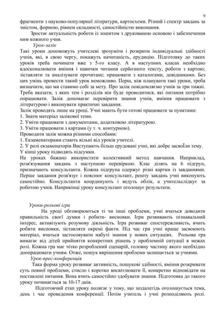 9

фрагменти з науково-популярної літератури, картосхеми. Різний і спектр завдань за
змістом, формою, рівнем складності, самостійністю виконання.
Зростає актуальність роботи із зошитом з друкованою основою і забезпечення
ним кожного учня.
Урок-залік
Такі уроки допоможуть учителеві зрозуміти і розкрити індивідуальні здібності
учнів, які, в свою чергу, покажуть начитаність, ерудицію. Підготовку до таких
уроків треба починати вже з 5-го класу. А в наступних класах необхідно
вдосконалювати вміння і навички читання серйозного тексту, роботи з картою;
зіставляти та аналізувати прочитане; працювати з каталогами, довідниками. Без
цих умінь провести такий урок неможливо. Перш, ніж планувати такі уроки, треба
визначити, що ми ставимо собі за мету. Про залік повідомляємо учнів за три тижні.
Треба вказати, з яких тем і розділів він буде проводитися, які питання потрібно
опрацювати. Залік допомагає перевірити знання учнів, вміння працювати з
літературою і виконувати практичні завдання.
Залік проводять лише на уроці. Учні мають бути готові працювати за пунктами:
1. Знати матеріал залікової теми.
2. Уміти працювати з документами, додатковою літературою.
3. Уміти працювати з картами (у т. ч. контурною).
Проводити залік можна різними способами:
1. Екзаменаторами стають вільні від уроків учителі.
2. У ролі екзаменаторів Виступають більш ерудовані учні, які добре засвоЇли тему.
У кінці уроку підводять підсумки.
На уроках бажано використати колективний метод навчання. Наприклад,
розв'язування завдань з наступною перевіркою. Клас ділять на 6 підгруп,
призначають консультанта. Кожна підгрупа одержує різні картки із завданнями.
Перше завдання розв'язує і пояснює консультант, решту завдань учні виконують
самостійно. Консультанти координують і ведуть облік, а учительслідкує за
роботою учнів. Наприкінці уроку консультант оголошує результати.
Уроки-рольові ігри
На уроці обговорюються ті чи інші проблеми, учні вчаться доводити
правильність своєї думки і робити- висновки. Ігри розвивають пізнавальний
інтерес, активізують розумову діяльність. Ігра розвиває спостережливість, вчить
робити висновки, зіставляти окремі факти. Під час гри учні краще засвоюють
матеріал, вчаться застосовувати набуті знання у нових ситуаціях. Рольова гра
вимагає від дітей прийняття конкретних рішень у проблемній ситуації в межах
ролі. Кожна гра має чітко розроблений сценарій, головну частину якого необхідно
доопрацювати учням. Отже, пошук вирішення проблеми залишається за учнями.
Урок-прес-конференція
Така форма уроку розвиває активність, пошукові здібності, вміння розкривати
суть певної проблеми, стисло і коротко висвітлювати її, конкретно відповідати на
поставлені питання. Вона вчить самостійно здобувати знання. Підготовка до такого
уроку починається за 10-17 днів.
Підготовчий етап уроку полягає у тому, що заздалегідь оголошується тема,
день і час проведення конференції. Потім учитель і учні розподіляють ролі.

 