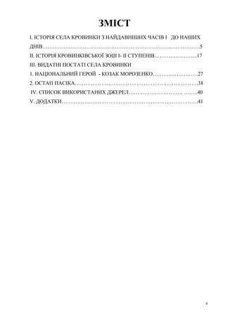 ЗМІСТ
І. ІСТОРІЯ СЕЛА КРОВИНКИ З НАЙДАВНІШИХ ЧАСІВ І ДО НАШИХ
ДНІВ………………………………………………………………..…………….5
ІІ. ІСТОРІЯ КРОВИНКІВСЬКОЇ ЗОШ І- ІІ СТУПЕНІВ……………..……..17
ІІІ. ВИДАТНІ ПОСТАТІ СЕЛА КРОВИНКИ
1. НАЦІОНАЛЬНИЙ ГЕРОЙ - КОЗАК МОРОЗЕНКО………..……………27
2. ОСТАП ПАСІКА…………………………………………………………….38
IV. СПИСОК ВИКОРИСТАНИХ ДЖЕРЕЛ………………….……… ….….40
V. ДОДАТКИ……………..…………………………………………………….41

4

 