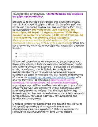 Ταλλεϋράνδος ανταπάντησε. «Δε θα θυσιάσω την ακρίβεια
για χάρη της συντομίας».
Στο μεταξύ το συνέδριο είχε φτάσει στις αρχές φθινοπώρου
του 1814 σε τέλμα. Ευχάριστο τέλμα. Σε ένα μόνο χορό που
οργάνωσε η επιτροπή εορτών που είχε συστήσει ο Μέττερνιχ
καταναλώθηκαν 300 γουρούνια, 200 πέρδικες, 200
περιστέρια, 40 λαγοί, 12 αγριογούρουνα, 2500 λίτρα
σούπας, αναρίθμητα μπισκότα, 1000 Μαντλ Γουάντλ, 60
Γουγκελχουπφ, και χιλιάδες ακόμα εδέσματα.
Αξιοσημείωτο πως την ίδια βραδιά χάθηκαν 1500 ασημένια
κουταλάκια τσαγιού που άνηκαν στον αυτοκράτορα. Όπως είπε
και ο πρίγκιπας Ντε Λινύ, το συνέδριο δεν προχωράει μπροστά.
Χορεύει.
● Ιωάννης Καποδίστριας
● Ιωάννης Καποδίστριας
Κάπου εκεί εμφανίστηκε και ο άγνωστος, μαυροφορεμένος
Κερκυραίος κόμης, ο Ιωάννης Αντωνίου Καποδίστριας. Μόλις
είχε λύσει το ζήτημα της Ελβετίας. Το συνέδριο θα επικύρωνε
απλώς τις ενέργειές του. Η Ελβετία θα συνέχιζε τον
ανεξάρτητο βίο της με τα καντόνια ενωμένα και κυρίως
ουδέτερη ως χώρα. Η παρουσία του δεν πέρασε απαρατήρητη
ούτε από τον αρχηγό της μυστικής αστυνομίας Χάγκερ, ούτε
από τον Μέττερνιχ. Ο τελευταίος, βουτηγμένος μες τις
κραιπάλες, την τρυφηλότητα, τις γυναικείες περιποιήσεις,
παρατήρησε την απόλυτη αντίθεση του κόμη με το γενικότερο
κλίμα της Βιέννης. Δεν άργησε να βγάλει παρατσούκλι στον
μυστικοσύμβουλο του τσάρου. Τον είπε Άγιο Ιωάννη της
Αποκάλυψης και έτσι τον αποκαλούσαν σε ένα κύκλο εκλεκτών
συνοδοιπόρων, τον λόρδο Κάστλερι, τον αντιβασιλιά της
Αγγλίας και λίγους ακόμα.
Ο τσάρος κάλεσε τον Καποδίστρια στο δωμάτιό του. Πάνω σε
ένα τραπέζι ήταν όλη η αλληλογραφία του με τους
πληρεξούσιους και τους ηγεμόνες. Ήθελε να κρατήσει την
Πολωνία και είχε συμμαχήσει γι’ αυτό με τον Πρώσο

 