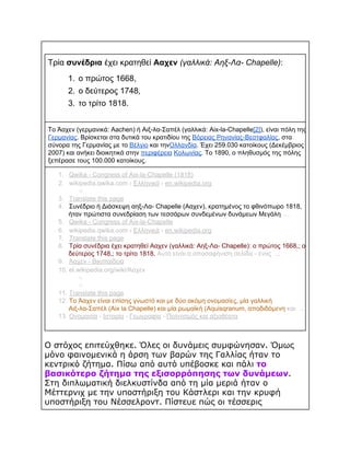 Τρία συνέδρια έχει κρατηθεί Ααχεν (γαλλικά: Αηξ­Λα­ Chapelle):
1. ο πρώτος 1668,
2. ο δεύτερος 1748,
3. το τρίτο 1818.
Το Άαχεν (γερμανικά: Aachen) ή Αιξ­λα­Σαπέλ (γαλλικά: Aix­la­Chapelle[2]), είναι πόλη της
Γερμανίας. Βρίσκεται στα δυτικά του κρατιδίου της Βόρειας Ρηνανίας­Βεστφαλίας, στα
σύνορα της Γερμανίας με το Βέλγιο και τηνΟλλανδία. Έχει 259.030 κατοίκους (Δεκέμβριος
2007) και ανήκει διοικητικά στην περιφέρεια Κολωνίας. Το 1890, ο πληθυσμός της πόλης
ξεπέρασε τους 100.000 κατοίκους.
1. Qwika ­ Congress of Aix­la­Chapelle (1818)
2. wikipedia.qwika.com › Ελληνικά › en.wikipedia.org​
○  
3. Translate this page
4. Συνέδριο ή Διάσκεψη αηξ­Λα­ Chapelle (Ααχεν), κρατημένος το φθινόπωρο 1818,
ήταν πρώτιστα συνεδρίαση των τεσσάρων συνδεμένων δυνάμεων Μεγάλη  ...
5. Qwika ­ Congress of Aix­la­Chapelle
6. wikipedia.qwika.com › Ελληνικά › en.wikipedia.org​
7. Translate this page
8. Τρία συνέδρια έχει κρατηθεί Ααχεν (γαλλικά: Αηξ­Λα­ Chapelle): ο πρώτος 1668,; ο
δεύτερος 1748,; το τρίτο 1818. Αυτό είναι α αποσαφήνιση σελίδα ­ ένας  ...
9. Άαχεν ­ Βικιπαίδεια
10. el.wikipedia.org/wiki/Άαχεν​
○  
○  
11. Translate this page
12. Το Άαχεν είναι επίσης γνωστό και με δύο ακόμη ονομασίες, μία γαλλική
Αιξ­λα­Σαπέλ (Aix la Chapelle) και μία ρωμαϊκή (Aquisqranum, αποδιδόμενη και  ...
13. Ονομασία ­ ​
Ιστορία ­ ​
Γεωγραφία ­ ​
Πολιτισμός και αξιοθέατα

Ο στόχος επιτεύχθηκε. Όλες οι δυνάμεις συμφώνησαν. Όμως
μόνο φαινομενικά η άρση των βαρών της Γαλλίας ήταν το
κεντρικό ζήτημα. Πίσω από αυτό υπέβοσκε και πάλι το
βασικότερο ζήτημα της εξισορρόπησης των δυνάμεων.
Στη διπλωματική διελκυστίνδα από τη μία μεριά ήταν ο
Μέττερνιχ με την υποστήριξη του Κάστλερι και την κρυφή
υποστήριξη του Νέσσελροντ. Πίστευε πώς οι τέσσερις

 