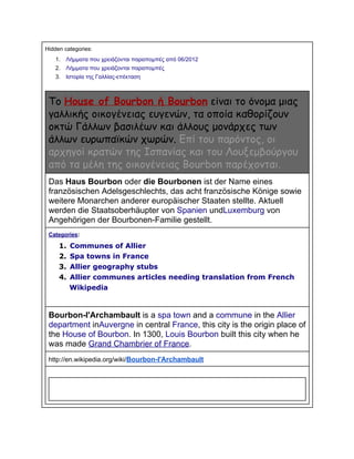 Hidden categories:
1.

Λήμματα που χρειάζονται παραπομπές από 06/2012

2.

Λήμματα που χρειάζονται παραπομπές

3.

Ιστορία της Γαλλίας­επέκταση

Το House of Bourbon ή Bourbon είναι το όνομα μιας
γαλλικής οικογένειας ευγενών, τα οποία καθορίζουν
οκτώ Γάλλων βασιλέων και άλλους μονάρχες των
άλλων ευρωπαϊκών χωρών. Επί του παρόντος, οι
αρχηγοί κρατών της Ισπανίας και του Λουξεμβούργου
από τα μέλη της οικογένειας Bourbon παρέχονται.
Das Haus Bourbon oder die Bourbonen ist der Name eines
französischen Adelsgeschlechts, das acht französische Könige sowie
weitere Monarchen anderer europäischer Staaten stellte. Aktuell
werden die Staatsoberhäupter von Spanien undLuxemburg von
Angehörigen der Bourbonen­Familie gestellt.
Categories:

1. Communes of Allier
2. Spa towns in France
3. Allier geography stubs
4. Allier communes articles needing translation from French
Wikipedia

Bourbon­l'Archambault is a spa town and a commune in the Allier
department inAuvergne in central France, this city is the origin place of
the House of Bourbon. In 1300, Louis Bourbon built this city when he
was made Grand Chambrier of France.
http://en.wikipedia.org/wiki/Bourbon­l'Archambault

 