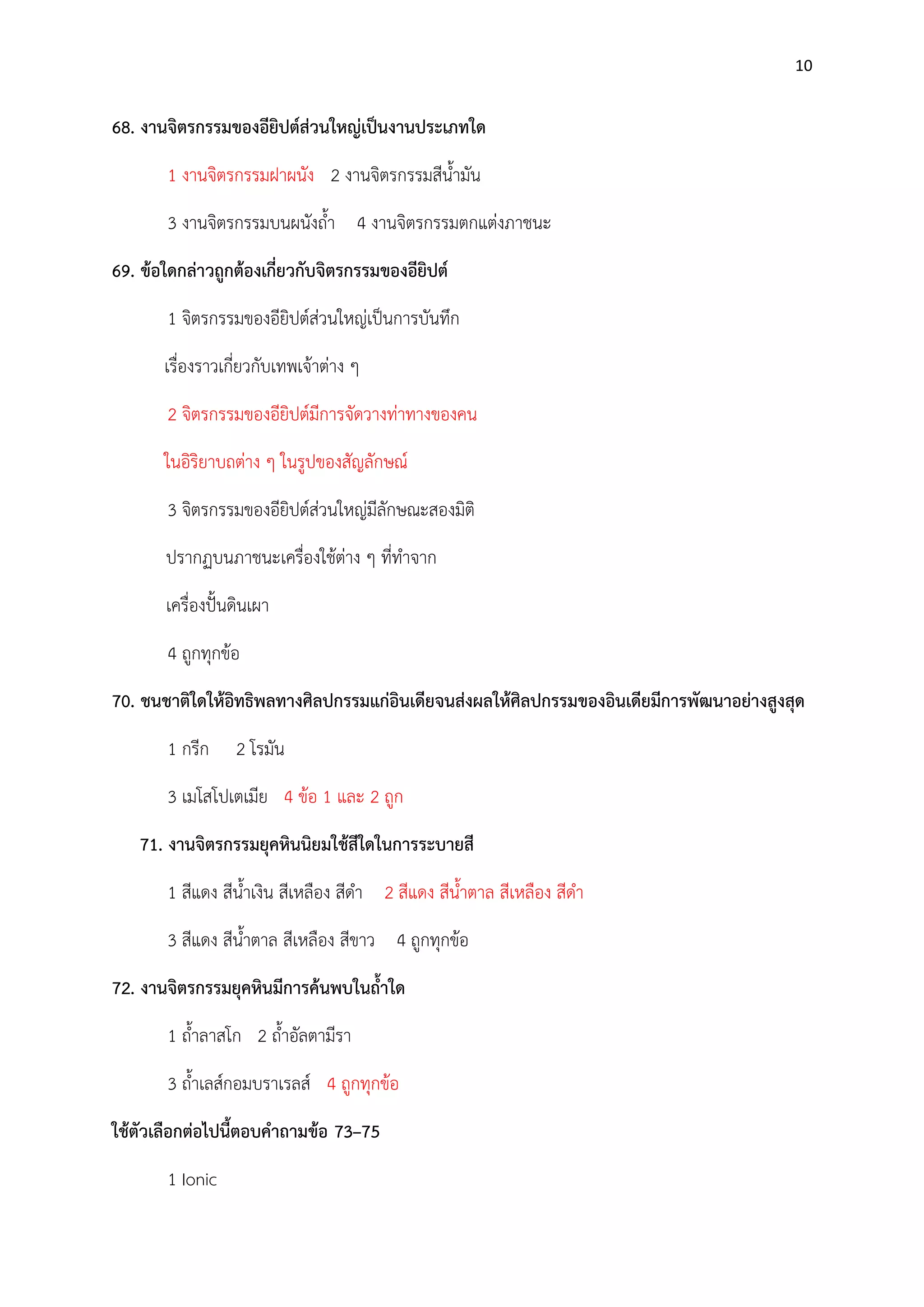 10

68. งานจิตรกรรมของอียิปต์ส่วนใหญ่เป็นงานประเภทใด
1 งานจิตรกรรมฝาผนัง 2 งานจิตรกรรมสีน้ามัน
3 งานจิตรกรรมบนผนังถ้า 4 งานจิตรกรรมตกแตํงภาชนะ
69. ข้อใดกล่าวถูกต้องเกี่ยวกับจิตรกรรมของอียิปต์
1 จิตรกรรมของอียิปต์สํวนใหญํเป็นการบันทึก
เรื่องราวเกี่ยวกับเทพเจ๎าตําง ๆ
2 จิตรกรรมของอียิปต์มีการจัดวางทําทางของคน
ในอิริยาบถตําง ๆ ในรูปของสัญลักษณ์
3 จิตรกรรมของอียิปต์สํวนใหญํมีลักษณะสองมิติ
ปรากฏบนภาชนะเครื่องใช๎ตําง ๆ ที่ทาจาก
เครื่องปั้นดินเผา
4 ถูกทุกข๎อ
70. ชนชาติใดให้อิทธิพลทางศิลปกรรมแก่อินเดียจนส่งผลให้ศิลปกรรมของอินเดียมีการพัฒนาอย่างสูงสุด
1 กรีก

2 โรมัน

3 เมโสโปเตเมีย 4 ข๎อ 1 และ 2 ถูก
71. งานจิตรกรรมยุคหินนิยมใช้สีใดในการระบายสี
1 สีแดง สีน้าเงิน สีเหลือง สีดา 2 สีแดง สีน้าตาล สีเหลือง สีดา
3 สีแดง สีน้าตาล สีเหลือง สีขาว 4 ถูกทุกข๎อ
72. งานจิตรกรรมยุคหินมีการค้นพบในถ้าใด
1 ถ้าลาสโก 2 ถ้าอัลตามีรา
3 ถ้าเลส์กอมบราเรลส์ 4 ถูกทุกข๎อ
ใช้ตัวเลือกต่อไปนี้ตอบคาถามข้อ 73–75
1 Ionic

 