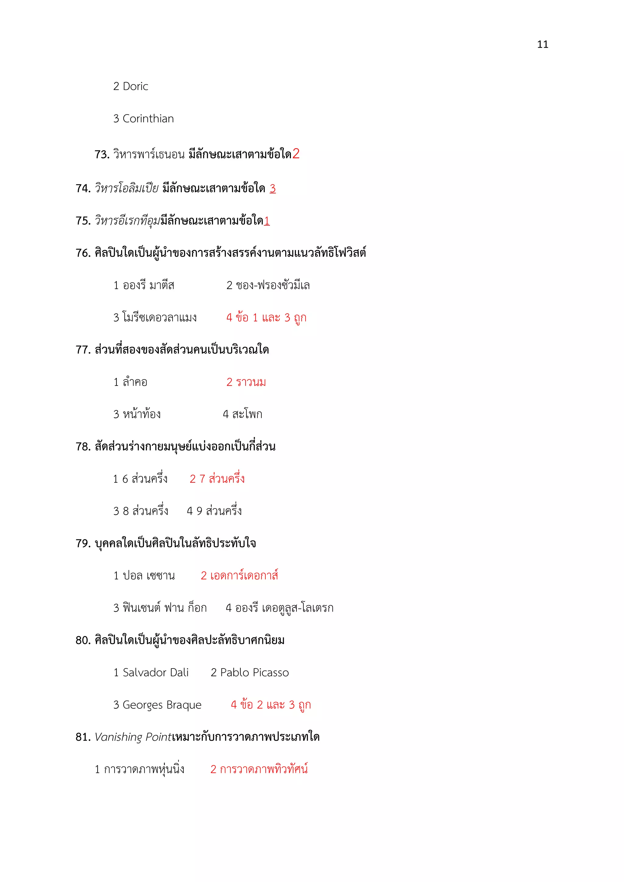 11

2 Doric
3 Corinthian
73. วิหารพาร์เธนอน มีลักษณะเสาตามข้อใด2
74. วิหารโอลิมเปีย มีลักษณะเสาตามข้อใด 3
75. วิหารอีเรกทีอุมมีลักษณะเสาตามข้อใด1
76. ศิลปินใดเป็นผู้นาของการสร้างสรรค์งานตามแนวลัทธิโฟวิสต์
1 อองรี มาตีส

2 ชอง-ฟรองซัวมีเล

3 โมรีซเดอวลาแมง

4 ข๎อ 1 และ 3 ถูก

77. ส่วนที่สองของสัดส่วนคนเป็นบริเวณใด
1 ลาคอ

2 ราวนม

3 หน๎าท๎อง

4 สะโพก

78. สัดส่วนร่างกายมนุษย์แบ่งออกเป็นกี่ส่วน
1 6 สํวนครึ่ง

2 7 สํวนครึ่ง

3 8 สํวนครึ่ง

4 9 สํวนครึ่ง

79. บุคคลใดเป็นศิลปินในลัทธิประทับใจ
1 ปอล เซซาน

2 เอดการ์เดอกาส์

3 ฟินเซนต์ ฟาน ก็อก

4 อองรี เดอตูลูส-โลเตรก

80. ศิลปินใดเป็นผู้นาของศิลปะลัทธิบาศกนิยม
1 Salvador Dali
3 Georges Braque

2 Pablo Picasso
4 ข๎อ 2 และ 3 ถูก

81. Vanishing Pointเหมาะกับการวาดภาพประเภทใด
1 การวาดภาพหุํนนิ่ง

2 การวาดภาพทิวทัศน์

 