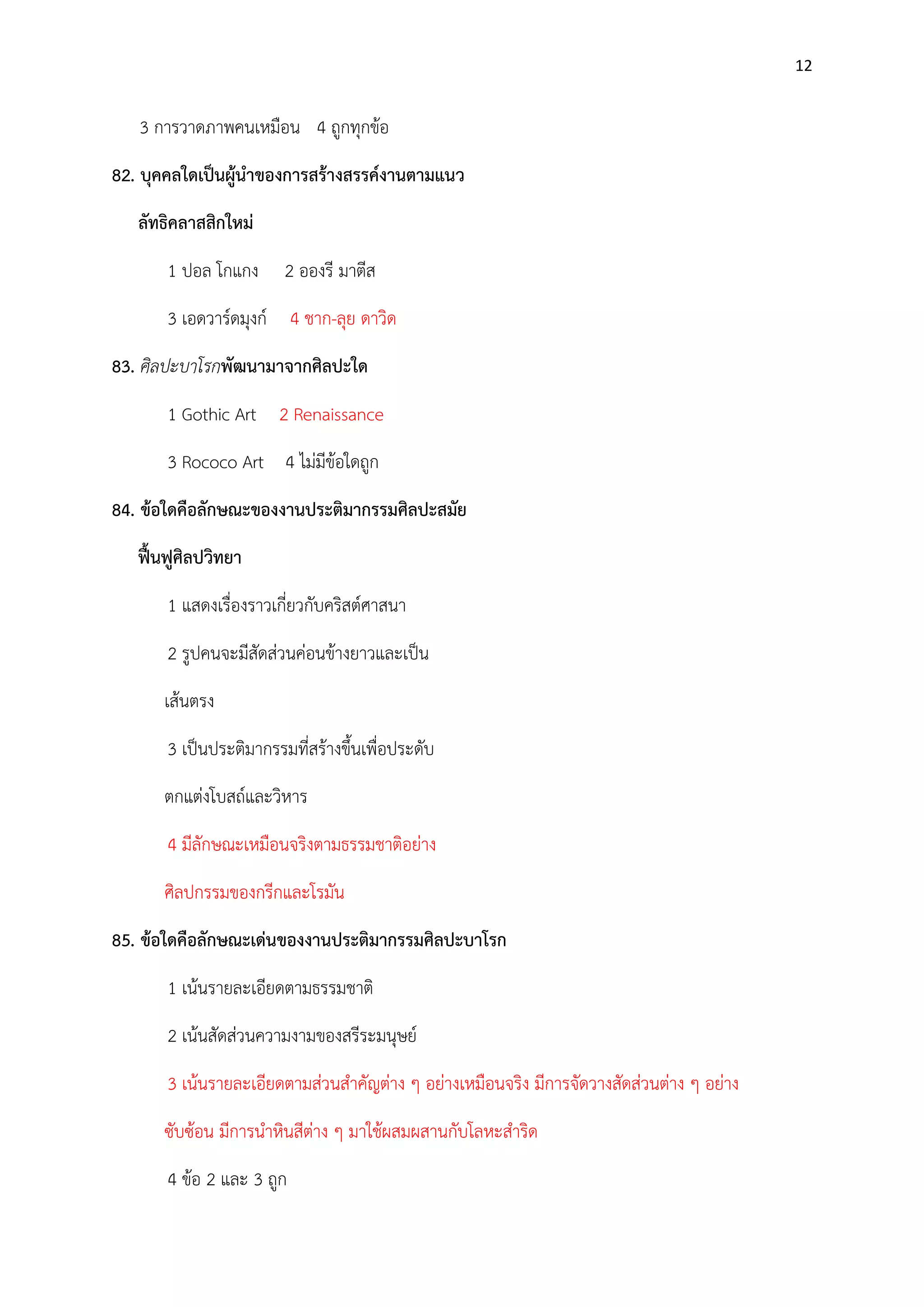 12

3 การวาดภาพคนเหมือน 4 ถูกทุกข๎อ
82. บุคคลใดเป็นผู้นาของการสร้างสรรค์งานตามแนว
ลัทธิคลาสสิกใหม่
1 ปอล โกแกง

2 อองรี มาตีส

3 เอดวาร์ดมุงก์ 4 ชาก-ลุย ดาวิด
83. ศิลปะบาโรกพัฒนามาจากศิลปะใด
1 Gothic Art 2 Renaissance
3 Rococo Art 4 ไมํมีข๎อใดถูก
84. ข้อใดคือลักษณะของงานประติมากรรมศิลปะสมัย
ฟื้นฟูศิลปวิทยา
1 แสดงเรื่องราวเกี่ยวกับคริสต์ศาสนา
2 รูปคนจะมีสัดสํวนคํอนข๎างยาวและเป็น
เส๎นตรง
3 เป็นประติมากรรมที่สร๎างขึ้นเพื่อประดับ
ตกแตํงโบสถ์และวิหาร
4 มีลักษณะเหมือนจริงตามธรรมชาติอยําง
ศิลปกรรมของกรีกและโรมัน
85. ข้อใดคือลักษณะเด่นของงานประติมากรรมศิลปะบาโรก
1 เน๎นรายละเอียดตามธรรมชาติ
2 เน๎นสัดสํวนความงามของสรีระมนุษย์
3 เน๎นรายละเอียดตามสํวนสาคัญตําง ๆ อยํางเหมือนจริง มีการจัดวางสัดสํวนตําง ๆ อยําง
ซับซ๎อน มีการนาหินสีตําง ๆ มาใช๎ผสมผสานกับโลหะสาริด
4 ข๎อ 2 และ 3 ถูก

 