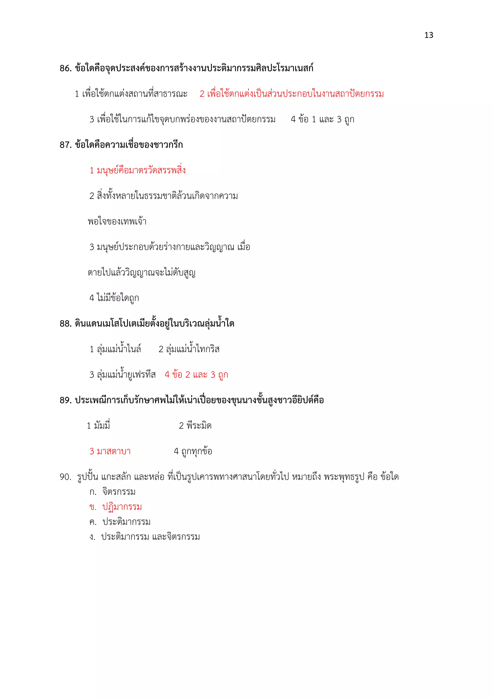 13

86. ข้อใดคือจุดประสงค์ของการสร้างงานประติมากรรมศิลปะโรมาเนสก์
1 เพื่อใช๎ตกแตํงสถานที่สาธารณะ 2 เพื่อใช๎ตกแตํงเป็นสํวนประกอบในงานสถาปัตยกรรม
3 เพื่อใช๎ในการแก๎ไขจุดบกพรํองของงานสถาปัตยกรรม

4 ข๎อ 1 และ 3 ถูก

87. ข้อใดคือความเชื่อของชาวกรีก
1 มนุษย์คือมาตรวัดสรรพสิ่ง
2 สิ่งทั้งหลายในธรรมชาติล๎วนเกิดจากความ
พอใจของเทพเจ๎า
3 มนุษย์ประกอบด๎วยรํางกายและวิญญาณ เมื่อ
ตายไปแล๎ววิญญาณจะไมํดับสูญ
4 ไมํมีข๎อใดถูก
88. ดินแดนเมโสโปเตเมียตั้งอยู่ในบริเวณลุ่มน้าใด
1 ลุํมแมํน้าไนล์

2 ลุํมแมํน้าไทกริส

3 ลุํมแมํน้ายูเฟรทีส 4 ข๎อ 2 และ 3 ถูก
89. ประเพณีการเก็บรักษาศพไม่ให้เน่าเปื่อยของขุนนางชั้นสูงชาวอียิปต์คือ
1 มัมมี่
3 มาสตาบา

2 พีระมิด
4 ถูกทุกข๎อ

90. รูปปั้น แกะสลัก และหลํอ ที่เป็นรูปเคารพทางศาสนาโดยทั่วไป หมายถึง พระพุทธรูป คือ ข๎อใด
ก. จิตรกรรม
ข. ปฏิมากรรม
ค. ประติมากรรม
ง. ประติมากรรม และจิตรกรรม

 