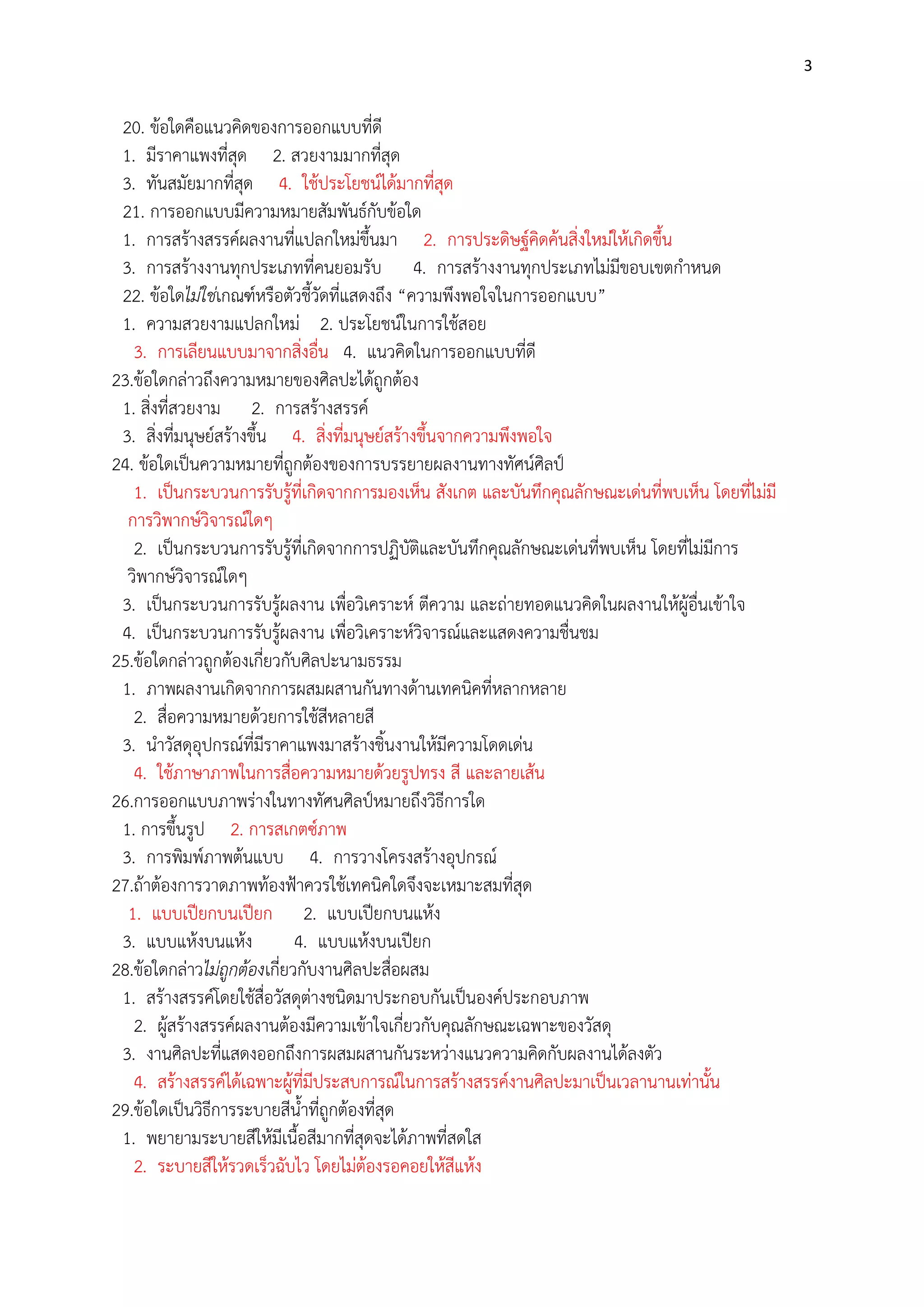3

20. ข๎อใดคือแนวคิดของการออกแบบที่ดี
1. มีราคาแพงที่สุด 2. สวยงามมากที่สุด
3. ทันสมัยมากที่สุด 4. ใช๎ประโยชน์ได๎มากที่สุด
21. การออกแบบมีความหมายสัมพันธ์กับข๎อใด
1. การสร๎างสรรค์ผลงานที่แปลกใหมํขึ้นมา 2. การประดิษฐ์คิดค๎นสิ่งใหมํให๎เกิดขึ้น
3. การสร๎างงานทุกประเภทที่คนยอมรับ 4. การสร๎างงานทุกประเภทไมํมีขอบเขตกาหนด
22. ข๎อใดไม่ใช่เกณฑ์หรือตัวชี้วัดที่แสดงถึง “ความพึงพอใจในการออกแบบ”
1. ความสวยงามแปลกใหมํ 2. ประโยชน์ในการใช๎สอย
3. การเลียนแบบมาจากสิ่งอื่น 4. แนวคิดในการออกแบบที่ดี
23.ข๎อใดกลําวถึงความหมายของศิลปะได๎ถูกต๎อง
1. สิ่งที่สวยงาม 2. การสร๎างสรรค์
3. สิ่งที่มนุษย์สร๎างขึ้น 4. สิ่งที่มนุษย์สร๎างขึ้นจากความพึงพอใจ
24. ข๎อใดเป็นความหมายที่ถูกต๎องของการบรรยายผลงานทางทัศน์ศิลป์
1. เป็นกระบวนการรับรู๎ที่เกิดจากการมองเห็น สังเกต และบันทึกคุณลักษณะเดํนที่พบเห็น โดยที่ไมํมี
การวิพากษ์วิจารณ์ใดๆ
2. เป็นกระบวนการรับรู๎ที่เกิดจากการปฏิบัติและบันทึกคุณลักษณะเดํนที่พบเห็น โดยที่ไมํมีการ
วิพากษ์วิจารณ์ใดๆ
3. เป็นกระบวนการรับรู๎ผลงาน เพื่อวิเคราะห์ ตีความ และถํายทอดแนวคิดในผลงานให๎ผู๎อื่นเข๎าใจ
4. เป็นกระบวนการรับรู๎ผลงาน เพื่อวิเคราะห์วิจารณ์และแสดงความชื่นชม
25.ข๎อใดกลําวถูกต๎องเกี่ยวกับศิลปะนามธรรม
1. ภาพผลงานเกิดจากการผสมผสานกันทางด๎านเทคนิคที่หลากหลาย
2. สื่อความหมายด๎วยการใช๎สีหลายสี
3. นาวัสดุอุปกรณ์ที่มีราคาแพงมาสร๎างชิ้นงานให๎มีความโดดเดํน
4. ใช๎ภาษาภาพในการสื่อความหมายด๎วยรูปทรง สี และลายเส๎น
26.การออกแบบภาพรํางในทางทัศนศิลป์หมายถึงวิธีการใด
1. การขึ้นรูป 2. การสเกตซ์ภาพ
3. การพิมพ์ภาพต๎นแบบ 4. การวางโครงสร๎างอุปกรณ์
27.ถ๎าต๎องการวาดภาพท๎องฟูาควรใช๎เทคนิคใดจึงจะเหมาะสมที่สุด
1. แบบเปียกบนเปียก 2. แบบเปียกบนแห๎ง
3. แบบแห๎งบนแห๎ง
4. แบบแห๎งบนเปียก
28.ข๎อใดกลําวไม่ถูกต้องเกี่ยวกับงานศิลปะสื่อผสม
1. สร๎างสรรค์โดยใช๎สื่อวัสดุตํางชนิดมาประกอบกันเป็นองค์ประกอบภาพ
2. ผู๎สร๎างสรรค์ผลงานต๎องมีความเข๎าใจเกี่ยวกับคุณลักษณะเฉพาะของวัสดุ
3. งานศิลปะที่แสดงออกถึงการผสมผสานกันระหวํางแนวความคิดกับผลงานได๎ลงตัว
4. สร๎างสรรค์ได๎เฉพาะผู๎ที่มีประสบการณ์ในการสร๎างสรรค์งานศิลปะมาเป็นเวลานานเทํานั้น
29.ข๎อใดเป็นวิธีการระบายสีน้าที่ถูกต๎องที่สุด
1. พยายามระบายสีให๎มีเนื้อสีมากที่สุดจะได๎ภาพที่สดใส
2. ระบายสีให๎รวดเร็วฉับไว โดยไมํต๎องรอคอยให๎สีแห๎ง

 