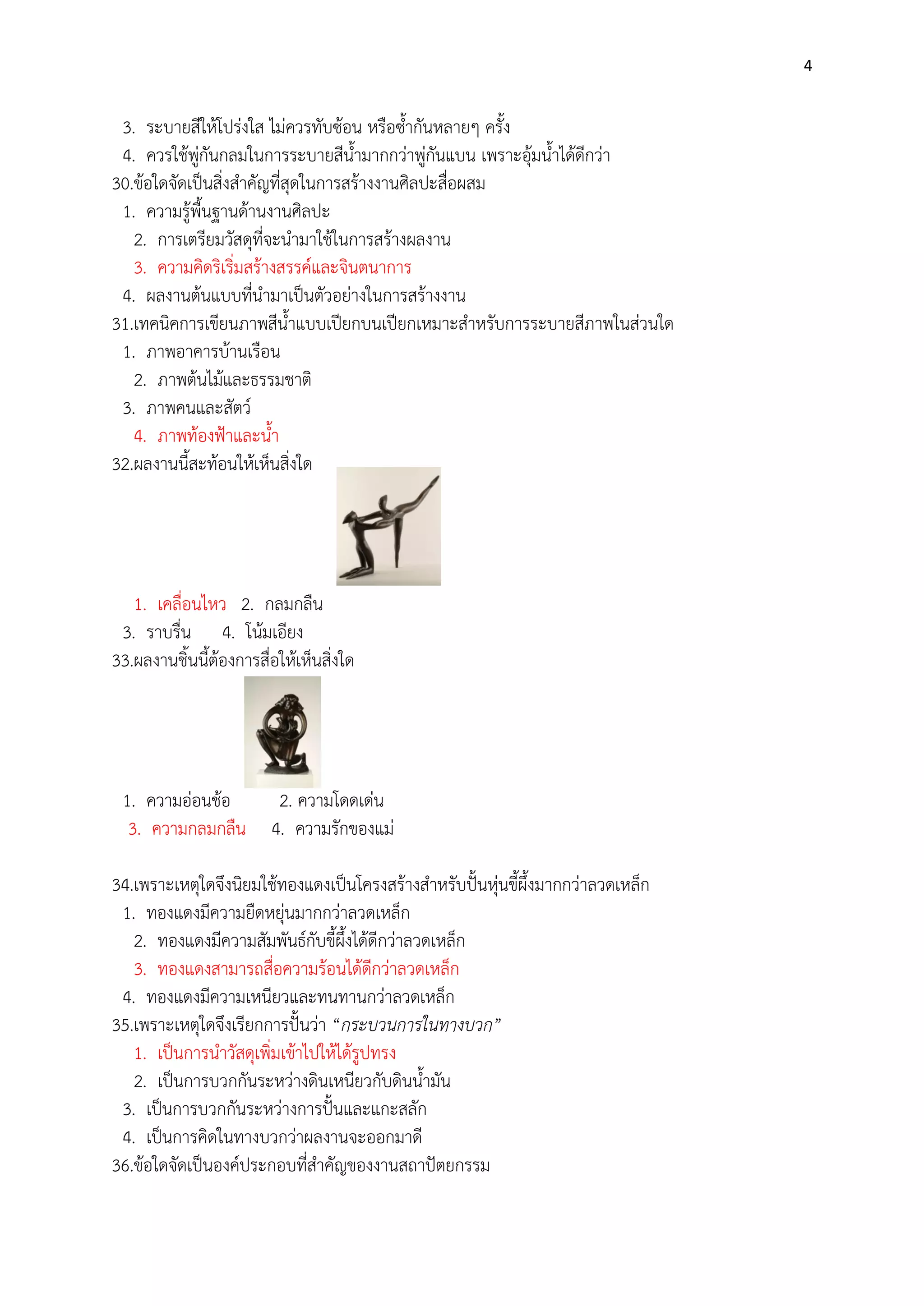 4

3. ระบายสีให๎โปรํงใส ไมํควรทับซ๎อน หรือซ้ากันหลายๆ ครั้ง
4. ควรใช๎พูํกันกลมในการระบายสีน้ามากกวําพูํกันแบน เพราะอุ๎มน้าได๎ดีกวํา
30.ข๎อใดจัดเป็นสิ่งสาคัญที่สุดในการสร๎างงานศิลปะสื่อผสม
1. ความรู๎พื้นฐานด๎านงานศิลปะ
2. การเตรียมวัสดุที่จะนามาใช๎ในการสร๎างผลงาน
3. ความคิดริเริ่มสร๎างสรรค์และจินตนาการ
4. ผลงานต๎นแบบที่นามาเป็นตัวอยํางในการสร๎างงาน
31.เทคนิคการเขียนภาพสีน้าแบบเปียกบนเปียกเหมาะสาหรับการระบายสีภาพในสํวนใด
1. ภาพอาคารบ๎านเรือน
2. ภาพต๎นไม๎และธรรมชาติ
3. ภาพคนและสัตว์
4. ภาพท๎องฟูาและน้า
32.ผลงานนี้สะท๎อนให๎เห็นสิ่งใด

1. เคลื่อนไหว 2. กลมกลืน
3. ราบรื่น 4. โน๎มเอียง
33.ผลงานชิ้นนี้ต๎องการสื่อให๎เห็นสิ่งใด

1. ความอํอนช๎อ
3. ความกลมกลืน

2. ความโดดเดํน
4. ความรักของแมํ

34.เพราะเหตุใดจึงนิยมใช๎ทองแดงเป็นโครงสร๎างสาหรับปั้นหุํนขี้ผึ้งมากกวําลวดเหล็ก
1. ทองแดงมีความยืดหยุํนมากกวําลวดเหล็ก
2. ทองแดงมีความสัมพันธ์กับขี้ผึ้งได๎ดีกวําลวดเหล็ก
3. ทองแดงสามารถสื่อความร๎อนได๎ดีกวําลวดเหล็ก
4. ทองแดงมีความเหนียวและทนทานกวําลวดเหล็ก
35.เพราะเหตุใดจึงเรียกการปั้นวํา “กระบวนการในทางบวก”
1. เป็นการนาวัสดุเพิ่มเข๎าไปให๎ได๎รูปทรง
2. เป็นการบวกกันระหวํางดินเหนียวกับดินน้ามัน
3. เป็นการบวกกันระหวํางการปั้นและแกะสลัก
4. เป็นการคิดในทางบวกวําผลงานจะออกมาดี
36.ข๎อใดจัดเป็นองค์ประกอบที่สาคัญของงานสถาปัตยกรรม

 