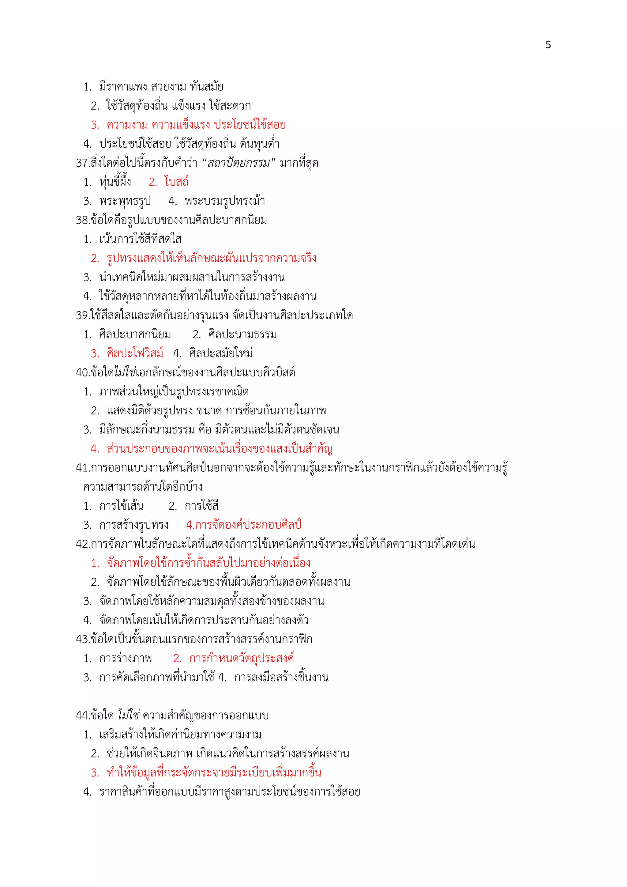 5

1. มีราคาแพง สวยงาม ทันสมัย
2. ใช๎วัสดุท๎องถิ่น แข็งแรง ใช๎สะดวก
3. ความงาม ความแข็งแรง ประโยชน์ใช๎สอย
4. ประโยชน์ใช๎สอย ใช๎วัสดุท๎องถิ่น ต๎นทุนต่า
37.สิ่งใดตํอไปนี้ตรงกับคาวํา “สถาปัตยกรรม” มากที่สุด
1. หุํนขี้ผึ้ง 2. โบสถ์
3. พระพุทธรูป 4. พระบรมรูปทรงม๎า
38.ข๎อใดคือรูปแบบของงานศิลปะบาศกนิยม
1. เน๎นการใช๎สีที่สดใส
2. รูปทรงแสดงให๎เห็นลักษณะผันแปรจากความจริง
3. นาเทคนิคใหมํมาผสมผสานในการสร๎างงาน
4. ใช๎วัสดุหลากหลายที่หาได๎ในท๎องถิ่นมาสร๎างผลงาน
39.ใช๎สีสดใสและตัดกันอยํางรุนแรง จัดเป็นงานศิลปะประเภทใด
1. ศิลปะบาศกนิยม 2. ศิลปะนามธรรม
3. ศิลปะโฟวิสม์ 4. ศิลปะสมัยใหมํ
40.ข๎อใดไม่ใช่เอกลักษณ์ของงานศิลปะแบบคิวบิสต์
1. ภาพสํวนใหญํเป็นรูปทรงเรขาคณิต
2. แสดงมิติด๎วยรูปทรง ขนาด การซ๎อนกันภายในภาพ
3. มีลักษณะกึ่งนามธรรม คือ มีตัวตนและไมํมีตัวตนชัดเจน
4. สํวนประกอบของภาพจะเน๎นเรื่องของแสงเป็นสาคัญ
41.การออกแบบงานทัศนศิลป์นอกจากจะต๎องใช๎ความรู๎และทักษะในงานกราฟิกแล๎วยังต๎องใช๎ความรู๎
ความสามารถด๎านใดอีกบ๎าง
1. การใช๎เส๎น 2. การใช๎สี
3. การสร๎างรูปทรง 4.การจัดองค์ประกอบศิลป์
42.การจัดภาพในลักษณะใดที่แสดงถึงการใช๎เทคนิคด๎านจังหวะเพื่อให๎เกิดความงามที่โดดเดํน
1. จัดภาพโดยใช๎การซ้ากันสลับไปมาอยํางตํอเนื่อง
2. จัดภาพโดยใช๎ลักษณะของพื้นผิวเดียวกันตลอดทั้งผลงาน
3. จัดภาพโดยใช๎หลักความสมดุลทั้งสองข๎างของผลงาน
4. จัดภาพโดยเน๎นให๎เกิดการประสานกันอยํางลงตัว
43.ข๎อใดเป็นขั้นตอนแรกของการสร๎างสรรค์งานกราฟิก
1. การรํางภาพ 2. การกาหนดวัตถุประสงค์
3. การคัดเลือกภาพที่นามาใช๎ 4. การลงมือสร๎างชิ้นงาน
44.ข๎อใด ไม่ใช่ ความสาคัญของการออกแบบ
1. เสริมสร๎างให๎เกิดคํานิยมทางความงาม
2. ชํวยให๎เกิดจินตภาพ เกิดแนวคิดในการสร๎างสรรค์ผลงาน
3. ทาให๎ข๎อมูลที่กระจัดกระจายมีระเบียบเพิ่มมากขึ้น
4. ราคาสินค๎าที่ออกแบบมีราคาสูงตามประโยชน์ของการใช๎สอย

 