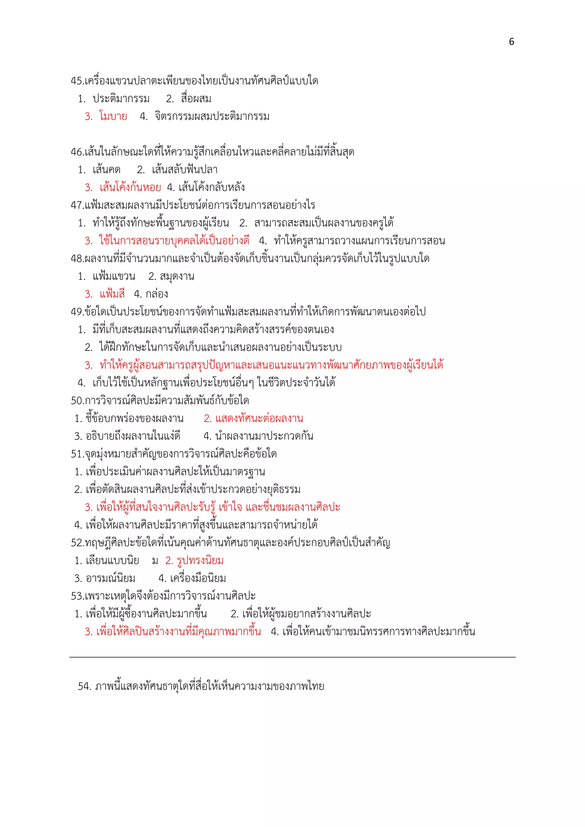 6

45.เครื่องแขวนปลาตะเพียนของไทยเป็นงานทัศนศิลป์แบบใด
1. ประติมากรรม 2. สื่อผสม
3. โมบาย 4. จิตรกรรมผสมประติมากรรม
46.เส๎นในลักษณะใดที่ให๎ความรู๎สึกเคลื่อนไหวและคลี่คลายไมํมีที่สิ้นสุด
1. เส๎นคด 2. เส๎นสลับฟันปลา
3. เส๎นโค๎งก๎นหอย 4. เส๎นโค๎งกลับหลัง
47.แฟูมสะสมผลงานมีประโยชน์ตํอการเรียนการสอนอยํางไร
1. ทาให๎รู๎ถึงทักษะพื้นฐานของผู๎เรียน 2. สามารถสะสมเป็นผลงานของครูได๎
3. ใช๎ในการสอนรายบุคคลได๎เป็นอยํางดี 4. ทาให๎ครูสามารถวางแผนการเรียนการสอน
48.ผลงานที่มีจานวนมากและจาเป็นต๎องจัดเก็บชิ้นงานเป็นกลุํมควรจัดเก็บไว๎ในรูปแบบใด
1. แฟูมแขวน 2. สมุดงาน
3. แฟูมสี 4. กลํอง
49.ข๎อใดเป็นประโยชน์ของการจัดทาแฟูมสะสมผลงานที่ทาให๎เกิดการพัฒนาตนเองตํอไป
1. มีที่เก็บสะสมผลงานที่แสดงถึงความคิดสร๎างสรรค์ของตนเอง
2. ได๎ฝึกทักษะในการจัดเก็บและนาเสนอผลงานอยํางเป็นระบบ
3. ทาให๎ครูผู๎สอนสามารถสรุปปัญหาและเสนอแนะแนวทางพัฒนาศักยภาพของผู๎เรียนได๎
4. เก็บไว๎ใช๎เป็นหลักฐานเพื่อประโยชน์อื่นๆ ในชีวิตประจาวันได๎
50.การวิจารณ์ศิลปะมีความสัมพันธ์กับข๎อใด
1. ชี้ข๎อบกพรํองของผลงาน 2. แสดงทัศนะตํอผลงาน
3. อธิบายถึงผลงานในแงํดี 4. นาผลงานมาประกวดกัน
51.จุดมุํงหมายสาคัญของการวิจารณ์ศิลปะคือข๎อใด
1. เพื่อประเมินคําผลงานศิลปะให๎เป็นมาตรฐาน
2. เพื่อตัดสินผลงานศิลปะที่สํงเข๎าประกวดอยํางยุติธรรม
3. เพื่อให๎ผู๎ที่สนใจงานศิลปะรับรู๎ เข๎าใจ และชื่นชมผลงานศิลปะ
4. เพื่อให๎ผลงานศิลปะมีราคาที่สูงขึ้นและสามารถจาหนํายได๎
52.ทฤษฎีศิลปะข๎อใดที่เน๎นคุณคําด๎านทัศนธาตุและองค์ประกอบศิลป์เป็นสาคัญ
1. เลียนแบบนิย ม 2. รูปทรงนิยม
3. อารมณ์นิยม 4. เครื่องมือนิยม
53.เพราะเหตุใดจึงต๎องมีการวิจารณ์งานศิลปะ
1. เพื่อให๎มีผู๎ซื้องานศิลปะมากขึ้น
2. เพื่อให๎ผู๎ชมอยากสร๎างงานศิลปะ
3. เพื่อให๎ศิลปินสร๎างงานที่มีคุณภาพมากขึ้น 4. เพื่อให๎คนเข๎ามาชมนิทรรศการทางศิลปะมากขึ้น
54. ภาพนี้แสดงทัศนธาตุใดที่สื่อให๎เห็นความงามของภาพไทย

 