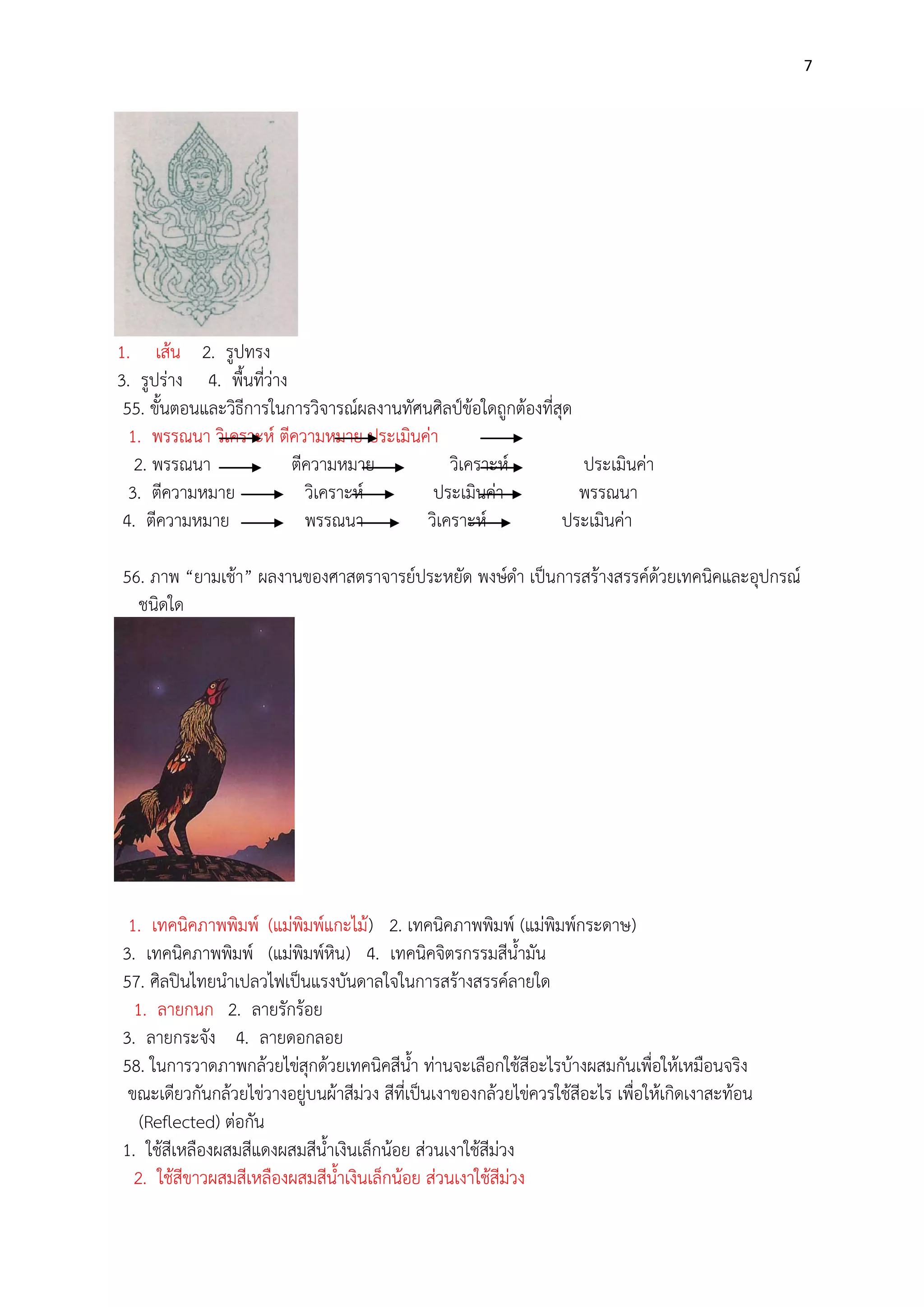 7

1. เส๎น 2. รูปทรง
3. รูปรําง 4. พื้นที่วําง
55. ขั้นตอนและวิธีการในการวิจารณ์ผลงานทัศนศิลป์ข๎อใดถูกต๎องที่สุด
1. พรรณนา วิเคราะห์ ตีความหมาย ประเมินคํา
2. พรรณนา
ตีความหมาย
วิเคราะห์
ประเมินคํา
3. ตีความหมาย
วิเคราะห์
ประเมินคํา
พรรณนา
4. ตีความหมาย
พรรณนา
วิเคราะห์
ประเมินคํา
56. ภาพ “ยามเช๎า” ผลงานของศาสตราจารย์ประหยัด พงษ์ดา เป็นการสร๎างสรรค์ด๎วยเทคนิคและอุปกรณ์
ชนิดใด

1. เทคนิคภาพพิมพ์ (แมํพิมพ์แกะไม๎ ) 2. เทคนิคภาพพิมพ์ (แมํพิมพ์กระดาษ)
3. เทคนิคภาพพิมพ์ (แมํพิมพ์หิน) 4. เทคนิคจิตรกรรมสีน้ามัน
57. ศิลปินไทยนาเปลวไฟเป็นแรงบันดาลใจในการสร๎างสรรค์ลายใด
1. ลายกนก 2. ลายรักร๎อย
3. ลายกระจัง 4. ลายดอกลอย
58. ในการวาดภาพกล๎วยไขํสุกด๎วยเทคนิคสีน้า ทํานจะเลือกใช๎สีอะไรบ๎างผสมกันเพื่อให๎เหมือนจริง
ขณะเดียวกันกล๎วยไขํวางอยูํบนผ๎าสีมํวง สีที่เป็นเงาของกล๎วยไขํควรใช๎สีอะไร เพื่อให๎เกิดเงาสะท๎อน
(Reflected) ตํอกัน
1. ใช๎สีเหลืองผสมสีแดงผสมสีน้าเงินเล็กน๎อย สํวนเงาใช๎สีมํวง
2. ใช๎สีขาวผสมสีเหลืองผสมสีน้าเงินเล็กน๎อย สํวนเงาใช๎สีมํวง

 