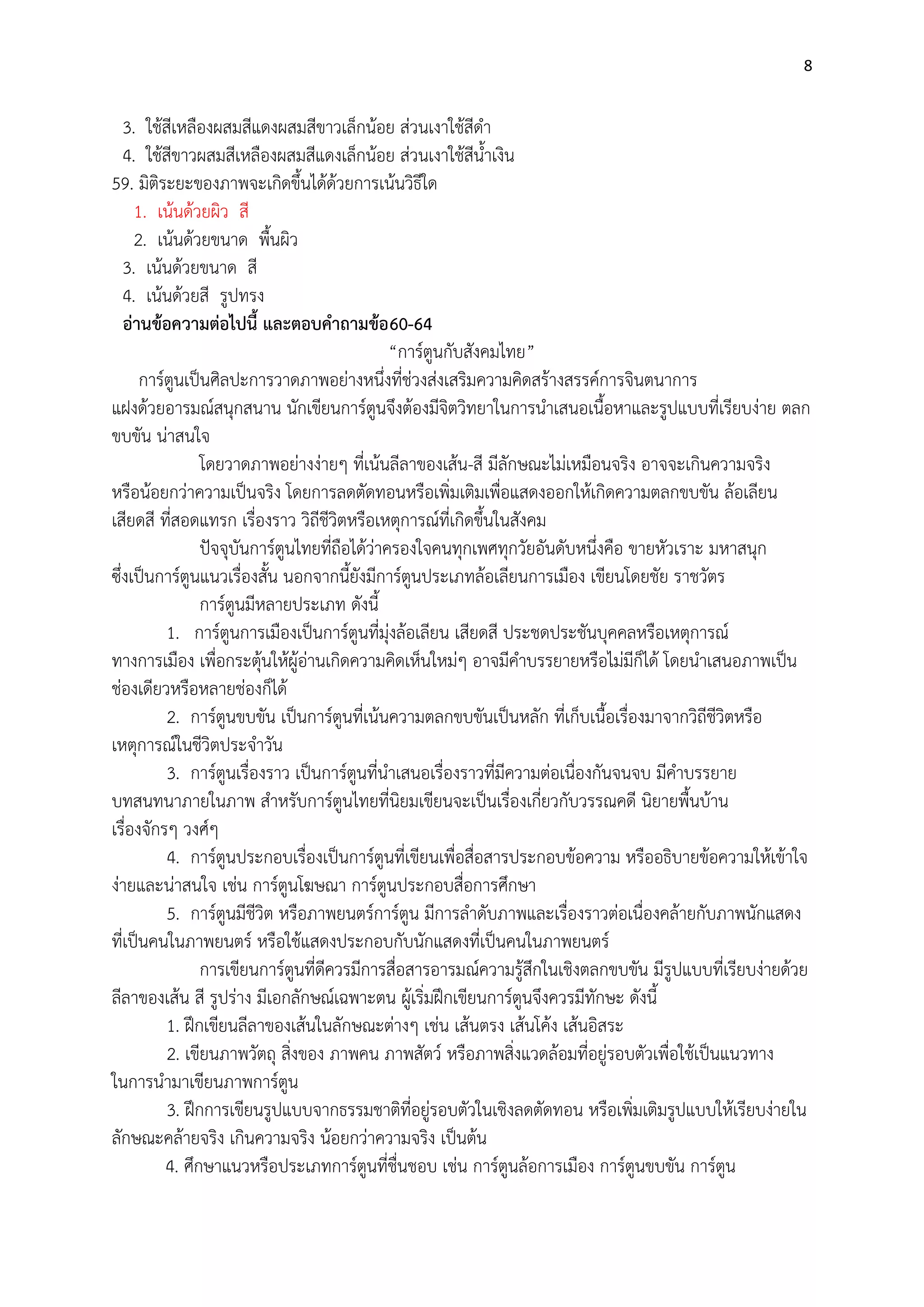 8

3. ใช๎สีเหลืองผสมสีแดงผสมสีขาวเล็กน๎อย สํวนเงาใช๎สีดา
4. ใช๎สีขาวผสมสีเหลืองผสมสีแดงเล็กน๎อย สํวนเงาใช๎สีน้าเงิน
59. มิติระยะของภาพจะเกิดขึ้นได๎ด๎วยการเน๎นวิธีใด
1. เน๎นด๎วยผิว สี
2. เน๎นด๎วยขนาด พื้นผิว
3. เน๎นด๎วยขนาด สี
4. เน๎นด๎วยสี รูปทรง
อ่านข้อความต่อไปนี้ และตอบคาถามข้อ 60-64
“การ์ตูนกับสังคมไทย”
การ์ตูนเป็นศิลปะการวาดภาพอยํางหนึ่งที่ชํวงสํงเสริมความคิดสร๎างสรรค์การจินตนาการ
แฝงด๎วยอารมณ์สนุกสนาน นักเขียนการ์ตูนจึงต๎องมีจิตวิทยาในการนาเสนอเนื้อหาและรูปแบบที่เรียบงําย ตลก
ขบขัน นําสนใจ
โดยวาดภาพอยํางงํายๆ ที่เน๎นลีลาของเส๎น-สี มีลักษณะไมํเหมือนจริง อาจจะเกินความจริง
หรือน๎อยกวําความเป็นจริง โดยการลดตัดทอนหรือเพิ่มเติมเพื่อแสดงออกให๎เกิดความตลกขบขัน ล๎อเลียน
เสียดสี ที่สอดแทรก เรื่องราว วิถีชีวิตหรือเหตุการณ์ที่เกิดขึ้นในสังคม
ปัจจุบันการ์ตูนไทยที่ถือได๎วําครองใจคนทุกเพศทุกวัยอันดับหนึ่งคือ ขายหัวเราะ มหาสนุก
ซึ่งเป็นการ์ตูนแนวเรื่องสั้น นอกจากนี้ยังมีการ์ตูนประเภทล๎อเลียนการเมือง เขียนโดยชัย ราชวัตร
การ์ตูนมีหลายประเภท ดังนี้
1. การ์ตูนการเมืองเป็นการ์ตูนที่มุํงล๎อเลียน เสียดสี ประชดประชันบุคคลหรือเหตุการณ์
ทางการเมือง เพื่อกระตุ๎นให๎ผู๎อํานเกิดความคิดเห็นใหมํๆ อาจมีคาบรรยายหรือไมํมีก็ได๎ โดยนาเสนอภาพเป็น
ชํองเดียวหรือหลายชํองก็ได๎
2. การ์ตูนขบขัน เป็นการ์ตูนที่เน๎นความตลกขบขันเป็นหลัก ที่เก็บเนื้อเรื่องมาจากวิถีชีวิตหรือ
เหตุการณ์ในชีวิตประจาวัน
3. การ์ตูนเรื่องราว เป็นการ์ตูนที่นาเสนอเรื่องราวที่มีความตํอเนื่องกันจนจบ มีคาบรรยาย
บทสนทนาภายในภาพ สาหรับการ์ตูนไทยที่นิยมเขียนจะเป็นเรื่องเกี่ยวกับวรรณคดี นิยายพื้นบ๎าน
เรื่องจักรๆ วงศ์ๆ
4. การ์ตูนประกอบเรื่องเป็นการ์ตูนที่เขียนเพื่อสื่อสารประกอบข๎อความ หรืออธิบายข๎อความให๎เข๎าใจ
งํายและนําสนใจ เชํน การ์ตูนโฆษณา การ์ตูนประกอบสื่อการศึกษา
5. การ์ตูนมีชีวิต หรือภาพยนตร์การ์ตูน มีการลาดับภาพและเรื่องราวตํอเนื่องคล๎ายกับภาพนักแสดง
ที่เป็นคนในภาพยนตร์ หรือใช๎แสดงประกอบกับนักแสดงที่เป็นคนในภาพยนตร์
การเขียนการ์ตูนที่ดีควรมีการสื่อสารอารมณ์ความรู๎สึกในเชิงตลกขบขัน มีรูปแบบที่เรียบงํายด๎วย
ลีลาของเส๎น สี รูปรําง มีเอกลักษณ์เฉพาะตน ผู๎เริ่มฝึกเขียนการ์ตูนจึงควรมีทักษะ ดังนี้
1. ฝึกเขียนลีลาของเส๎นในลักษณะตํางๆ เชํน เส๎นตรง เส๎นโค๎ง เส๎นอิสระ
2. เขียนภาพวัตถุ สิ่งของ ภาพคน ภาพสัตว์ หรือภาพสิ่งแวดล๎อมที่อยูํรอบตัวเพื่อใช๎เป็นแนวทาง
ในการนามาเขียนภาพการ์ตูน
3. ฝึกการเขียนรูปแบบจากธรรมชาติที่อยูํรอบตัวในเชิงลดตัดทอน หรือเพิ่มเติมรูปแบบให๎เรียบงํายใน
ลักษณะคล๎ายจริง เกินความจริง น๎อยกวําความจริง เป็นต๎น
4. ศึกษาแนวหรือประเภทการ์ตูนที่ชื่นชอบ เชํน การ์ตูนล๎อการเมือง การ์ตูนขบขัน การ์ตูน

 