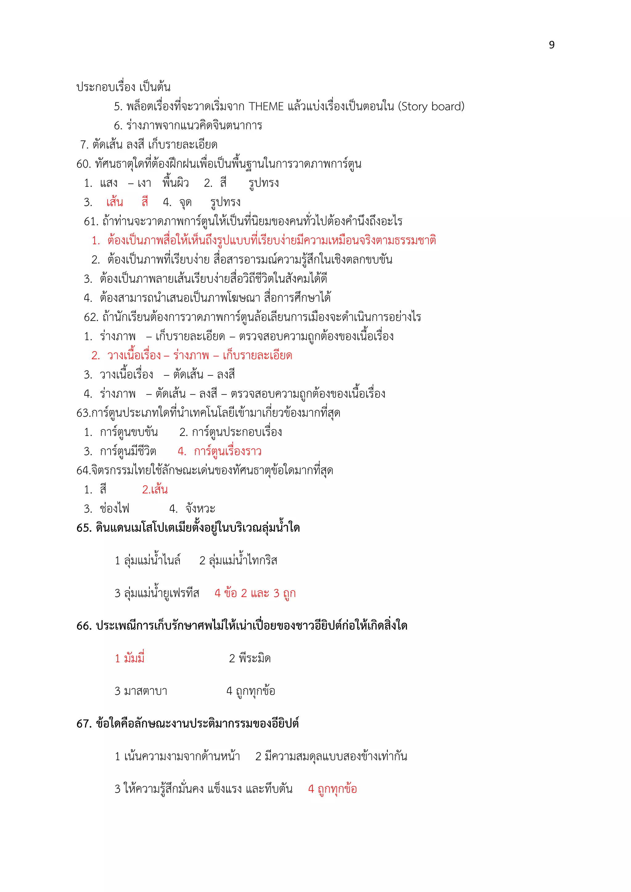 9

ประกอบเรื่อง เป็นต๎น
5. พล็อตเรื่องที่จะวาดเริ่มจาก THEME แล๎วแบํงเรื่องเป็นตอนใน (Story board)
6. รํางภาพจากแนวคิดจินตนาการ
7. ตัดเส๎น ลงสี เก็บรายละเอียด
60. ทัศนธาตุใดที่ต๎องฝึกฝนเพื่อเป็นพื้นฐานในการวาดภาพการ์ตูน
1. แสง – เงา พื้นผิว 2. สี รูปทรง
3. เส๎น สี 4. จุด รูปทรง
61. ถ๎าทํานจะวาดภาพการ์ตูนให๎เป็นที่นิยมของคนทั่วไปต๎องคานึงถึงอะไร
1. ต๎องเป็นภาพสื่อให๎เห็นถึงรูปแบบที่เรียบงํายมีความเหมือนจริงตามธรรมชาติ
2. ต๎องเป็นภาพที่เรียบงําย สื่อสารอารมณ์ความรู๎สึกในเชิงตลกขบขัน
3. ต๎องเป็นภาพลายเส๎นเรียบงํายสื่อวิถีชีวิตในสังคมได๎ดี
4. ต๎องสามารถนาเสนอเป็นภาพโฆษณา สื่อการศึกษาได๎
62. ถ๎านักเรียนต๎องการวาดภาพการ์ตูนล๎อเลียนการเมืองจะดาเนินการอยํางไร
1. รํางภาพ – เก็บรายละเอียด – ตรวจสอบความถูกต๎องของเนื้อเรื่อง
2. วางเนื้อเรื่อง – รํางภาพ – เก็บรายละเอียด
3. วางเนื้อเรื่อง – ตัดเส๎น – ลงสี
4. รํางภาพ – ตัดเส๎น – ลงสี – ตรวจสอบความถูกต๎องของเนื้อเรื่อง
63.การ์ตูนประเภทใดที่นาเทคโนโลยีเข๎ามาเกี่ยวข๎องมากที่สุด
1. การ์ตูนขบขัน 2. การ์ตูนประกอบเรื่อง
3. การ์ตูนมีชีวิต 4. การ์ตูนเรื่องราว
64.จิตรกรรมไทยใช๎ลักษณะเดํนของทัศนธาตุข๎อใดมากที่สุด
1. สี
2.เส๎น
3. ชํองไฟ
4. จังหวะ
65. ดินแดนเมโสโปเตเมียตั้งอยู่ในบริเวณลุ่มน้าใด
1 ลุํมแมํน้าไนล์

2 ลุํมแมํน้าไทกริส

3 ลุํมแมํน้ายูเฟรทีส 4 ข๎อ 2 และ 3 ถูก
66. ประเพณีการเก็บรักษาศพไม่ให้เน่าเปื่อยของชาวอียิปต์ก่อให้เกิดสิ่งใด
1 มัมมี่

2 พีระมิด

3 มาสตาบา

4 ถูกทุกข๎อ

67. ข้อใดคือลักษณะงานประติมากรรมของอียิปต์
1 เน๎นความงามจากด๎านหน๎า 2 มีความสมดุลแบบสองข๎างเทํากัน
3 ให๎ความรู๎สึกมั่นคง แข็งแรง และทึบตัน 4 ถูกทุกข๎อ

 