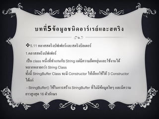 บทที่ 5 ข้ อมู ล ชนิ ด อาร์ เรย์ และสตริ ง
5.11 คลำสสตริ งบัฟเฟอร์และสตริ งบิลเตอร์
1.คลำสสตริ งบัฟเฟอร์
่
เป็ น class หนึ่งที่ทำงำนกับ String แต่มีควำมยืดหยุนและใช้งำนได้
หลำกหลำยกว่ำ String Class
ทั้งนี้ StringBuffer Class จะมี Constructor ให้เลือกใช้ได้ 3 Constructor
ได้แก่
- StringBuffer() ใช้ในกำรสร้ำง StringBuffer ที่ไม่มีขอมูลใดๆ และมีควำม
้
ยำวสูงสุ ด 16 ตัวอักษร

 