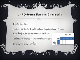 บทที่ 5 ข้ อมู ล ชนิ ด อาร์ เรย์ และสตริ ง
 5.7 อำร์เรย์ 2 มิติ

• อำร์เรย์ 2 มิติ เป็ นตัวแปรชุดที่มีกำรจัดกำรข้อมูล Row (แถว) , Column
่
(หลัก) ซึ่งอยูในรู ปแบบตำรำง ที่มีแสดงตำแหน่ง 2 ตัว
• อำร์เรย์ 2 มิติ คือ array of array กล่ำวคือ array 2 มิติ
เป็ น array ของ array 1 มิติ นันเอง
่

 