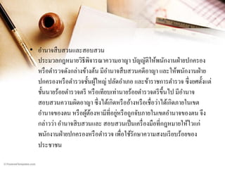 • อานาจสื บสวนและสอบสวน
ประมวลกฎหมายวิธีพิจารณาความอาญา บัญญัติให้พนักงานฝ่ ายปกครอง
หรื อตารวจดังกล่างข้างต้น มีอานาจสื บสวนคดีอาญา และให้พนักงานฝ่ าย
ปกครองหรื อตารวจชั้นผูใหญ่ ปลัดอาเภอ และข้าราชการตารวจ ซึ่ งยศตั้งแต่
้
ชั้นนายร้อยตารวจตรี หรื อเทียบเท่านายร้อยตารวจตรี ข้ ึนไป มีอานาจ
สอบสวนความผิดอาญา ซึ่ งได้เกิดหรื ออ้างหรื อเชื่อว่าได้เกิดภายในเขต
่
อานาจของตน หรื อผูตองหามีที่อยูหรื อถูกจับภายในเขตอานาจของตน จึง
้้
กล่าวว่า อานาจสิ บสวนและ สอบสวนเป็ นเครื่ องมือที่กฎหมายให้ไวแก่
พนักงานฝ่ ายปกครองหรื อตารวจ เพื่อใช้รักษาความสงบเรี ยบร้อยของ
ประชาชน

 