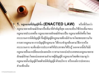• 1. กฎหมายที่บัญญัตขึน (ENACTED LAW) หรื อที่เรี ยกว่า
ิ ้
กฎหมายลายลักษณ์อกษรเป็ นที่มาที่สาคัญที่สุด และจะต้องใช้ก่อนที่มาของ
ั
กฎหมายประเภทอื่น กฎหมายลายลักษณ์อกษรเป็ น กฎหมายที่เกิดขึ้นโดย
ั
กระบวนการนิติบญญัติ ซึ่ งผูบญญัติกฎหมายต้องมีอานาจโดยชอบธรรมใน
ั
้ ั
การตรากฎหมาย การบัญญัติกฎหมาย ได้กระทาถูกต้องตามวิธีการหรื อ
กระบวนการ จะต้องมีการประกาศให้ประชาชนได้รับรู ้ นอกจากนี้ยงไม่มี
ั
กฎหมายอื่นมาเปลี่ยนแปลงยกเลิก เราสามารถแบ่งประเภทของกฎหมายลาย
่
ลักษณ์อกษรโดยแบ่งแยกตามอานาจผูบญญัติ กฎหมายโดยพิจารณาดูวา
ั
้ ั
กฎหมายนั้นบัญญัติโดยฝ่ ายนิติบญญัติ ฝ่ ายบริ หาร หรื อองค์การปกครอง
ั
ส่ วนท้องถิ่น

 