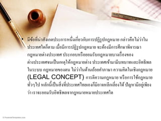 ่
• มีขอที่น่าสังเกตประการหนึ่ งเกี่ยวกับการปฏิรูปกฎหมาย กล่าวคือไม่วาใน
้
ประเทศใดก็ตาม เมื่อมีการปฏิรูปกฎหมาย จะต้องมีการศึกษาพิจารณา
กฎหมายต่างประเทศ ประกอบหรื อยอมรับกฎหมายบางเรื่ องของ
ต่างประเทศจนเป็ นเหตุให้กฎหมายต่าง ประเทศเข้ามามีบทบาทและอิทธิ พล
่
ในระบบ กฎหมายของตน ไม่วาในด้านถ้อยคาภาษา ความคิดในเชิงกฎหมาย
(LEGAL CONCEPT) การตีความกฎหมาย หรื อการใช้กฎหมาย
ทัวๆไป หลักนี้ เป็ นสิ่ งที่ประเทศไทยเองก็มิอาจหลีกเลี่ยงได้ ปั ญหามีอยูเ่ พียง
่
ว่า เราจะยอมรับอิทธิ พลจากฎหมายหมายประเทศใด

 