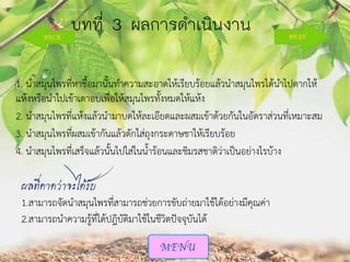 บทที่ 3 ผลกำรดำเนินงำน
1. นาสมุนไพรที่หาชื้อมานั้นทาความสะอาดให้เรียบร้อยแล้วนาสมุนไพรได้นาไปตากให้
แห้งหรือนาไปเข้าเตาอบเพื่อให้สมุนไพรทั้งหมดให้แห้ง
2. นาสมุนไพรที่แห้งแล้วนามาบดให้ละเอียดและผสมเข้าด้วยกันในอัตราส่วนที่เหมาะสม
3. นาสมุนไพรที่ผสมเข้ากันแล้วตักใส่ถุงกระดาษชาให้เรียบร้อย
4. นาสมุนไพรที่เสร็จแล้วนั้นไปใส่ในน้าร้อนและชิมรสชาติว่าเป็นอย่างไรบ้าง

ผลที่คาดว่าจะได้รับ
1.สามารถจัดนาสมุนไพรที่สามารถช่วยการขับถ่ายมาใช้ได้อย่างมีคุณค่า
2.สามารถนาความรู้ที่ได้ปฎิบัติมาใช้ในชีวิตปัจจุบันได้

 