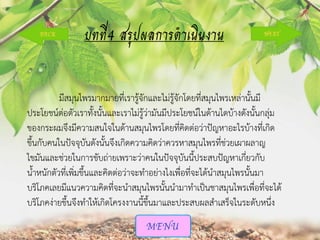บทที่4 สรุปผลการดาเนินงาน
มีสมุนไพรมากมายที่เรารู้จักและไม่รู้จักโดยที่สมุนไพรเหล่านั้นมี
ประโยชน์ต่อตัวเราทั้งนั้นและเราไม่รู้ว่ามันมีประโยชน์ในด้านไดบ้างดังนั้นกลุ่ม
ของกระผมจึงมีความสนใจในด้านสมุนไพรโดยที่คิดต่อว่าปัญหาอะไรบ้างที่เกิด
ขึ้นกับคนในปัจจุบันดังนั้นจึงเกิดความคิดว่าควรหาสมุนไพรที่ช่วยเผาผลาญ
ไขมันและช่วยในการขับถ่ายเพราะว่าคนในปัจจุบันนี้ประสบปัญหาเกี่ยวกับ
น้าหนักตัวที่เพิ่มขึ้นและคิดต่อว่าจะทาอย่างไงเพื่อที่จะได้นาสมุนไพรนั้นมา
บริโภคเลยมีแนวความคิดที่จะนาสมุนไพรนั้นนามาทาเป็นชาสมุนไพรเพื่อที่จะได้
บริโภคง่ายขึ้นจึงทาให้เกิดโครงงานนี้ขึ้นมาและประสบผลสาเสร็จในระดับหนึ่ง

 