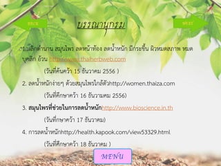 บรรณานุกรม
1.พลิกตานาน สมุนไพร ลดหน้าท้อง ลดน้าหนัก มีกระขึ้น ผิวหมดสภาพ หมด
บุคลิก อ้วน http://www.thaiherbweb.com
(วันที่ค้นคว้า 15 ธันวาคม 2556 )
2. ลดน้าหนักง่ายๆ ด้วยสมุนไพรใกล้ตัวhttp://women.thaiza.com
(วันที่คึกษาคว้า 16 ธันวามคม 2556)
3. สมุนไพรที่ช่วยในการลดนาหนักhttp://www.bioscience.in.th
(วันทึ่กษาคว้า 17 ธันวาคม)
4. การลดน้าหนักhttp://health.kapook.com/view53329.html
(วันที่ศึกษาคว้า 18 ธันวาคม )

 