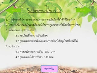 ขอบเขตของโครงงาน
1. การจัดการทาโครงงานชาสมุนไพรเผาผลาญไขมันเพื่อให้ผู้ที่รักษาโรค
2. โครงงานนี้หากแต่เป็นทางเลือกหนึ่งในการดูแลสุขภาพไม่มีผลในการรักษา
3. เครื่องมือและอุปกรณ์ที่ใช้
3.1 สมุนไพรที่ลดความอ้วนต่างๆ
3.2 ถุงกระดาษขนาดเล็กและสามารถนามาใส่สมุนไพรที่บดได้ได้
4. งบประมาณ
4.1 ค่าสมุนไพรลดความอ้วน 150 บาท
4.2 ถุงกระดาษใส่สาหรับชา 100 บาท

 