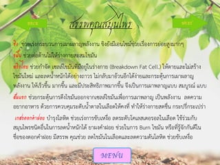 สรรพคุณสมุนไพร
ขิง ช่วยเร่งกระบวนการเผาผลาญพลังงาน ขิงยังมีเอนไซม์ช่วยเรื่องการย่อยสูงมากๆ
ขมิ้น ช่วยต่อต้านไม่ให้ร่างกายสะสมไขมัน
พริกไทย ช่วยกาจัด เซลล์ไขมันที่มีอยู่ในร่างกาย (Breakdown Fat Cell.) ให้ตายและไม่สร้าง
ไขมันใหม่ และลดน้าหนักได้อย่างถาวร ไม่กลับมาอ้วนอีกได้ง่ายและกระตุ้นการเผาผลาญ
พลังงาน ให้เร็วขึ้น มากขึ้น และมีประสิทธิภาพมากขึ้น จึงเป็นการเผาพลาญแบบ สมบูรณ์ แบบ
ส้มแขก ช่วยกระตุ้นการดึงไขมันออกจากเซลล์ไขมันเพื่อการเผาพลาญ เป็นพลังงาน ลดความ
อยากอาหาร ด้วยการควบคุมระดับน้าตาลในเลือดให้คงที่ ทาให้ร่างกายสดชื่น กระปรี่กระเปร่า
เกสรดอกคาฝอย บารุงโลหิต ช่วยเร่งการขับเหงื่อ ลดระดับโคเลสเตอรอลในเลือด ใช้ร่วมกับ
สมุนไพรชนิดอื่นในการลดน้าหนักได้ ยาผงคาฝอย ช่วยในการ Burn ไขมัน หรือที่รู้จักกันดีใน
ชื่อของดอกคาฝอย มีสรรพ คุณช่วย ลดไขมันในเลือดและลดความดันโลหิต ช่วยขับเหงื่อ

 