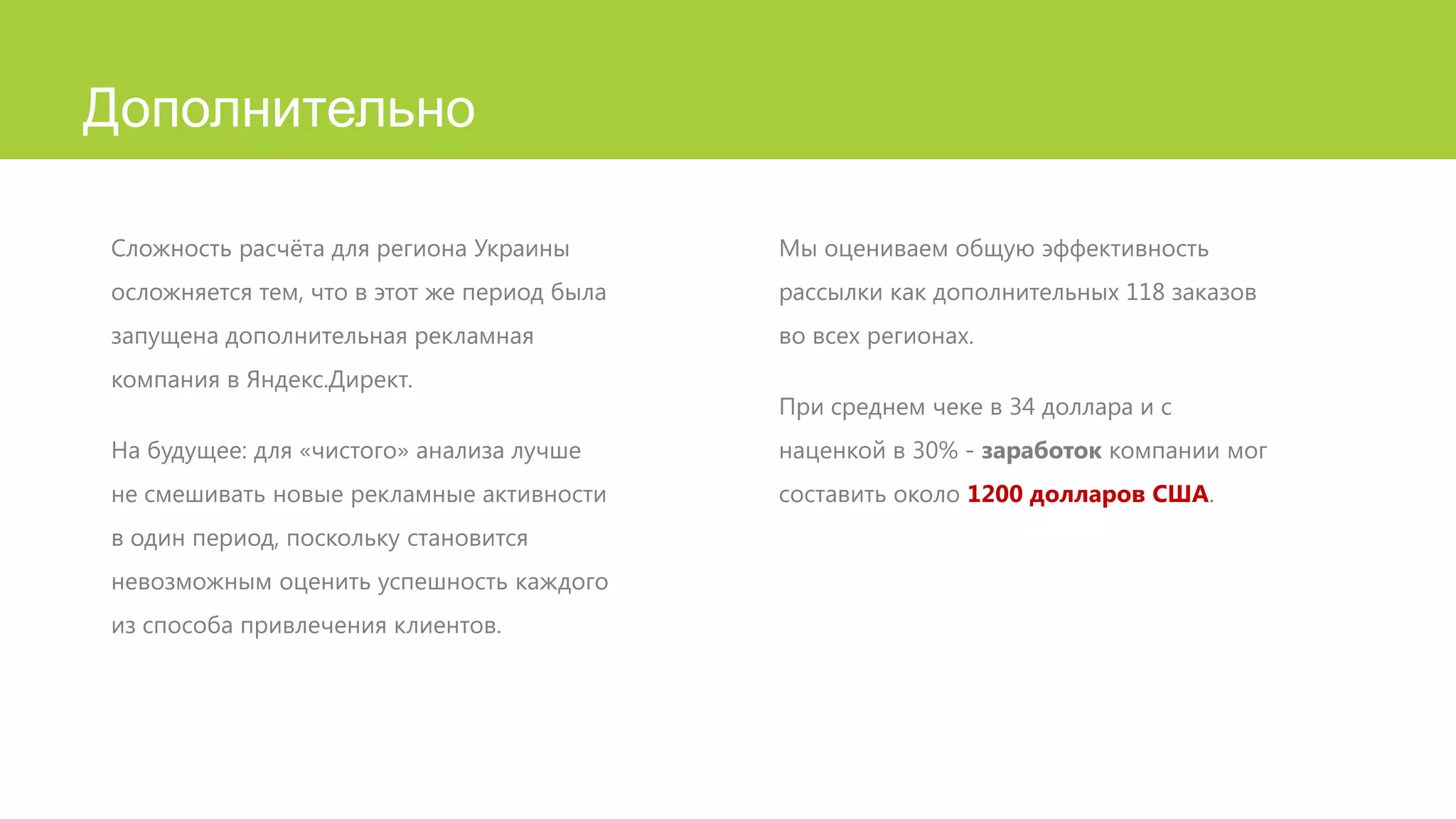 Дополнительно
Сложность расчѐта для региона Украины

Мы оцениваем общую эффективность

осложняется тем, что в этот же период была

рассылки как дополнительных 118 заказов

запущена дополнительная рекламная

во всех регионах.

компания в Яндекс.Директ.

При среднем чеке в 34 доллара и с

На будущее: для «чистого» анализа лучше

наценкой в 30% - заработок компании мог

не смешивать новые рекламные активности

составить около 1200 долларов США.

в один период, поскольку становится
невозможным оценить успешность каждого
из способа привлечения клиентов.

 