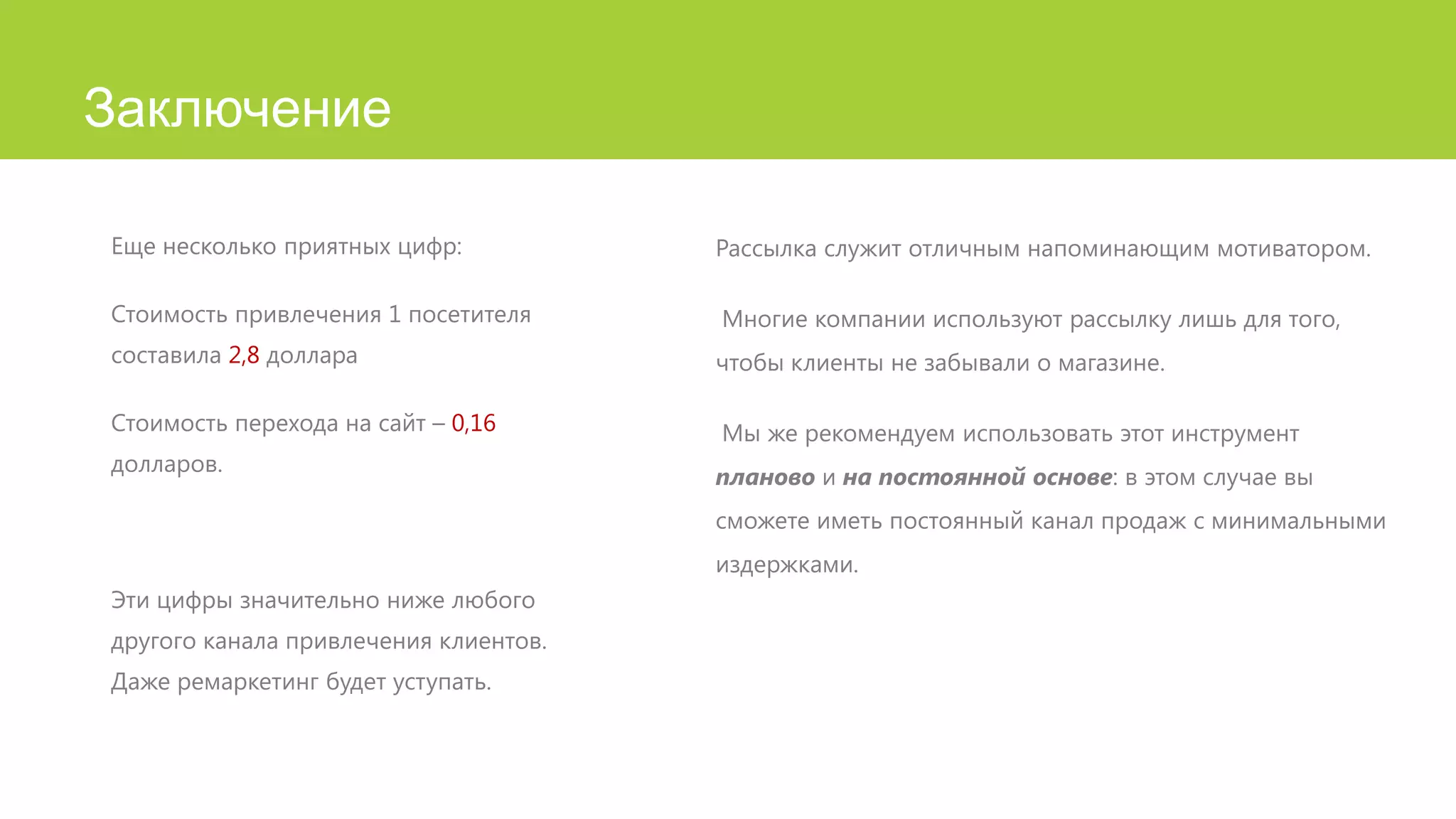 Заключение
Еще несколько приятных цифр:

Рассылка служит отличным напоминающим мотиватором.

Стоимость привлечения 1 посетителя

Многие компании используют рассылку лишь для того,

составила 2,8 доллара

чтобы клиенты не забывали о магазине.

Стоимость перехода на сайт – 0,16

Мы же рекомендуем использовать этот инструмент

долларов.

планово и на постоянной основе: в этом случае вы
сможете иметь постоянный канал продаж с минимальными
издержками.

Эти цифры значительно ниже любого
другого канала привлечения клиентов.
Даже ремаркетинг будет уступать.

 