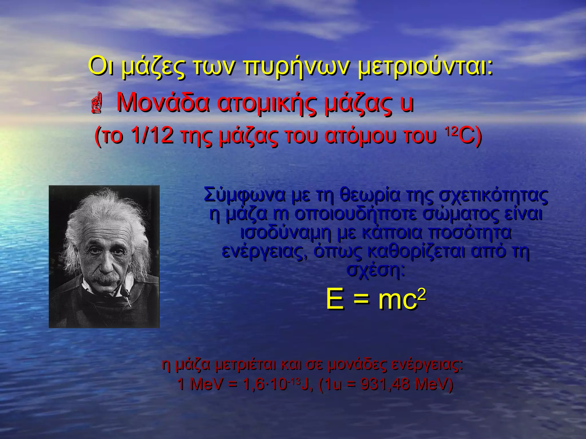 Οι μάζες των πυρήνων μετριούνται:
 Μονάδα ατομικής μάζας u
(το 1/12 της μάζας του ατόμου του 12C)

Σύμφωνα με τη θεωρία της σχετικότητας
η μάζα m οποιουδήποτε σώματος είναι
ισοδύναμη με κάποια ποσότητα
ενέργειας, όπως καθορίζεται από τη
σχέση:

Ε = mc2

η μάζα μετριέται και σε μονάδες ενέργειας:
1 MeV = 1,6·10-13J, (1u = 931,48 MeV)

 