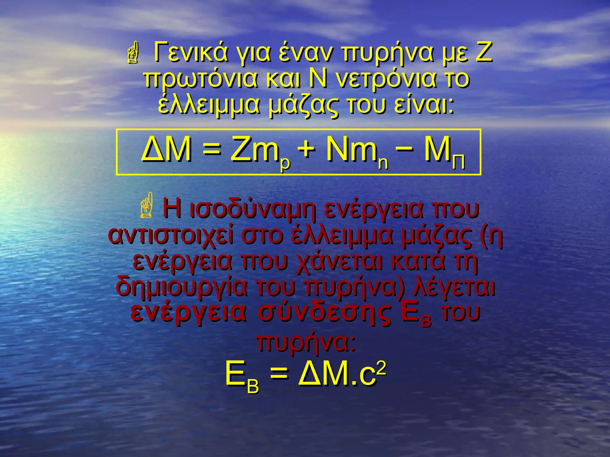  Γενικά για έναν πυρήνα με Ζ
πρωτόνια και Ν νετρόνια το
έλλειμμα μάζας του είναι:

ΔΜ = Ζmp + Nmn − MΠ
Η ισοδύναμη ενέργεια που

αντιστοιχεί στο έλλειμμα μάζας (η
ενέργεια που χάνεται κατά τη
δημιουργία του πυρήνα) λέγεται
ενέργεια σύνδεσης E B του
πυρήνα:

ΕΒ = ΔΜ.c2

 
