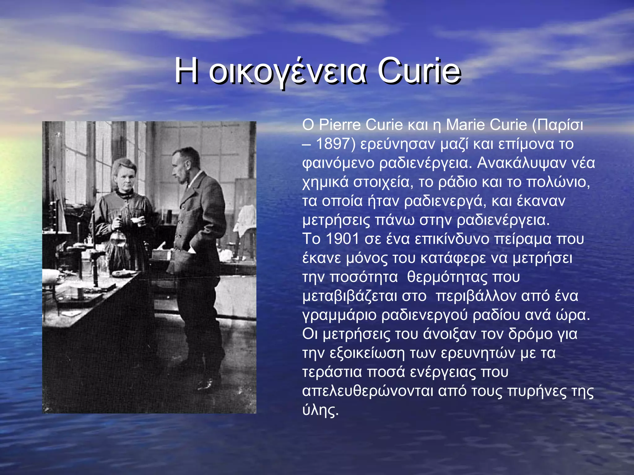 Η οικογένεια Curie
Ο Pierre Curie και η Marie Curie (Παρίσι
– 1897) ερεύνησαν μαζί και επίμονα το
φαινόμενο ραδιενέργεια. Ανακάλυψαν νέα
χημικά στοιχεία, το ράδιο και το πολώνιο,
τα οποία ήταν ραδιενεργά, και έκαναν
μετρήσεις πάνω στην ραδιενέργεια.
Το 1901 σε ένα επικίνδυνο πείραμα που
έκανε μόνος του κατάφερε να μετρήσει
την ποσότητα θερμότητας που
μεταβιβάζεται στο περιβάλλον από ένα
γραμμάριο ραδιενεργού ραδίου ανά ώρα.
Οι μετρήσεις του άνοιξαν τον δρόμο για
την εξοικείωση των ερευνητών με τα
τεράστια ποσά ενέργειας που
απελευθερώνονται από τους πυρήνες της
ύλης.

 
