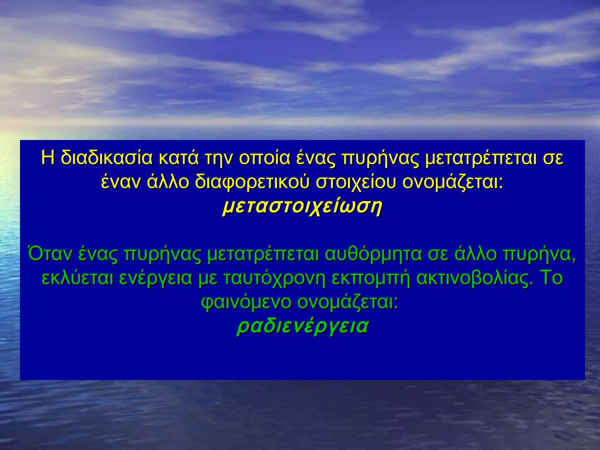 Η διαδικασία κατά την οποία ένας πυρήνας μετατρέπεται σε
έναν άλλο διαφορετικού στοιχείου ονομάζεται:
μεταστοιχείωση
Όταν ένας πυρήνας μετατρέπεται αυθόρμητα σε άλλο πυρήνα,
εκλύεται ενέργεια με ταυτόχρονη εκπομπή ακτινοβολίας. Το
φαινόμενο ονομάζεται:
ραδιενέργεια

 