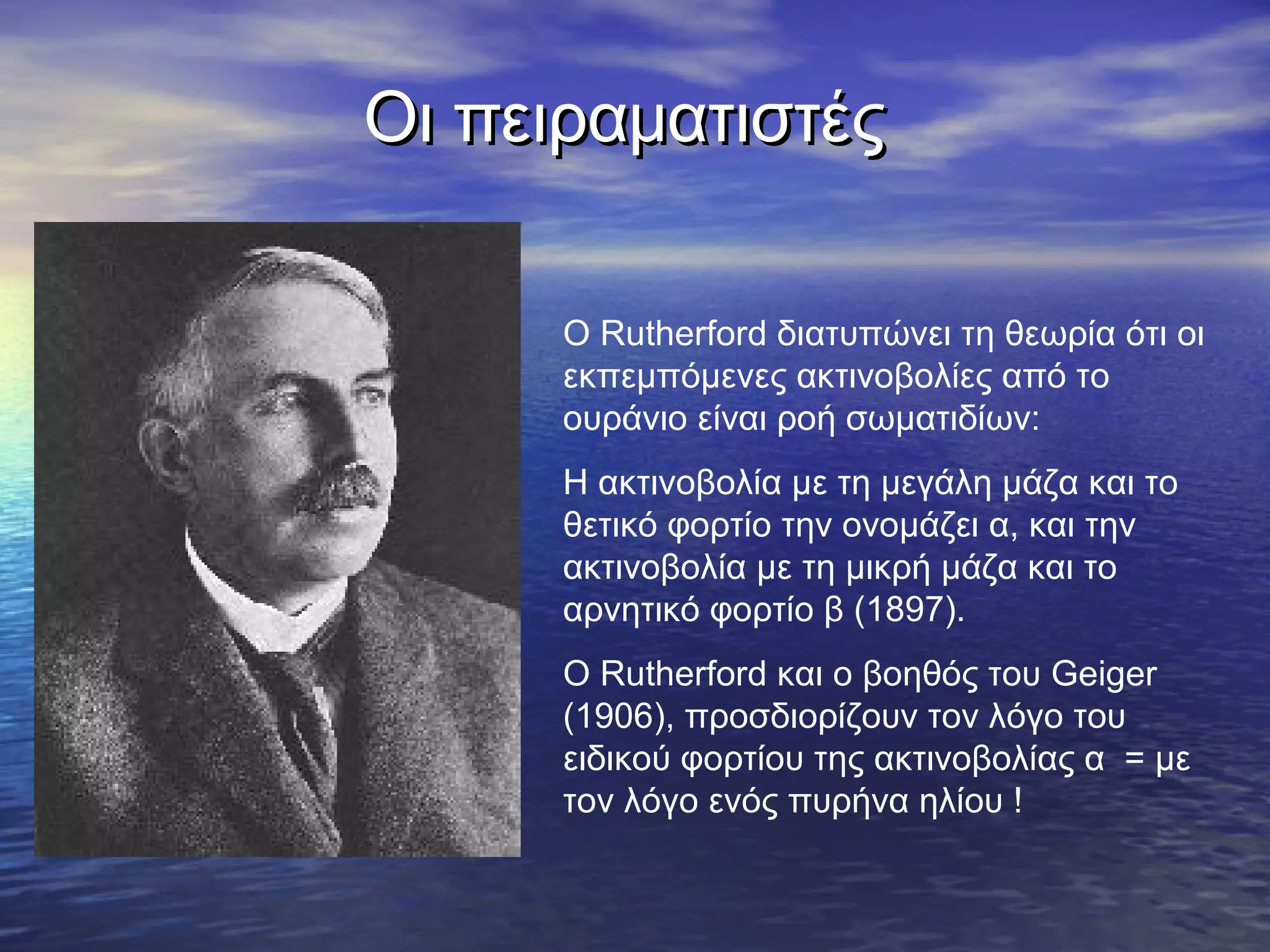 Οι πειραματιστές
Ο Rutherford διατυπώνει τη θεωρία ότι οι
εκπεμπόμενες ακτινοβολίες από το
ουράνιο είναι ροή σωματιδίων:
Η ακτινοβολία με τη μεγάλη μάζα και το
θετικό φορτίο την ονομάζει α, και την
ακτινοβολία με τη μικρή μάζα και το
αρνητικό φορτίο β (1897).
Ο Rutherford και ο βοηθός του Geiger
(1906), προσδιορίζουν τον λόγο του
ειδικού φορτίου της ακτινοβολίας α = με
τον λόγο ενός πυρήνα ηλίου !

 