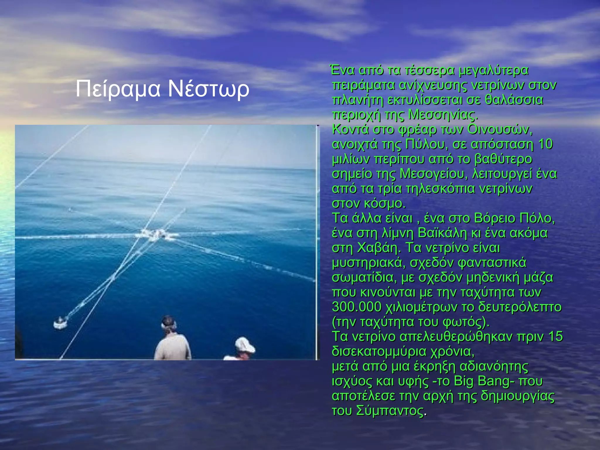 Πείραμα Νέστωρ

Ένα από τα τέσσερα μεγαλύτερα
πειράματα ανίχνευσης νετρίνων στον
πλανήτη εκτυλίσσεται σε θαλάσσια
περιοχή της Μεσσηνίας.
Κοντά στο φρέαρ των Οινουσών,
ανοιχτά της Πύλου, σε απόσταση 10
μιλίων περίπου από το βαθύτερο
σημείο της Μεσογείου, λειτουργεί ένα
από τα τρία τηλεσκόπια νετρίνων
στον κόσμο.
Τα άλλα είναι , ένα στο Βόρειο Πόλο,
ένα στη λίμνη Βαϊκάλη κι ένα ακόμα
στη Χαβάη. Τα νετρίνο είναι
μυστηριακά, σχεδόν φανταστικά
σωματίδια, με σχεδόν μηδενική μάζα
που κινούνται με την ταχύτητα των
300.000 χιλιομέτρων το δευτερόλεπτο
(την ταχύτητα του φωτός).
Τα νετρίνo απελευθερώθηκαν πριν 15
δισεκατομμύρια χρόνια,
μετά από μια έκρηξη αδιανόητης
ισχύος και υφής -το Big Bang- που
αποτέλεσε την αρχή της δημιουργίας
του Σύμπαντος.

 