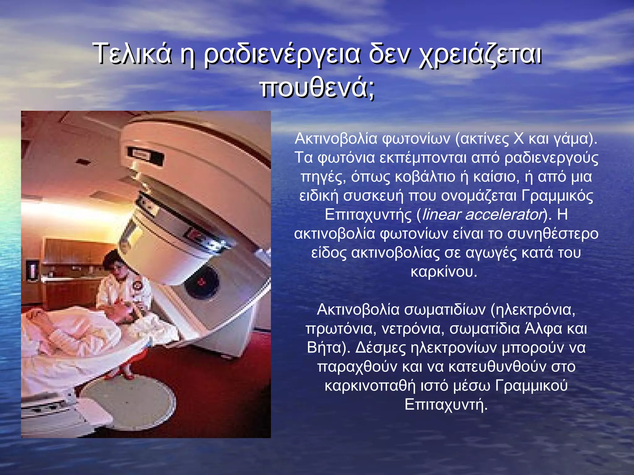 Τελικά η ραδιενέργεια δεν χρειάζεται
πουθενά;
Ακτινοβολία φωτονίων (ακτίνες Χ και γάμα).
Τα φωτόνια εκπέμπονται από ραδιενεργούς
πηγές, όπως κοβάλτιο ή καίσιο, ή από μια
ειδική συσκευή που ονομάζεται Γραμμικός
Επιταχυντής (linear accelerator). Η
ακτινοβολία φωτονίων είναι το συνηθέστερο
είδος ακτινοβολίας σε αγωγές κατά του
καρκίνου.
Ακτινοβολία σωματιδίων (ηλεκτρόνια,
πρωτόνια, νετρόνια, σωματίδια Άλφα και
Βήτα). Δέσμες ηλεκτρονίων μπορούν να
παραχθούν και να κατευθυνθούν στο
καρκινοπαθή ιστό μέσω Γραμμικού
Επιταχυντή.

 