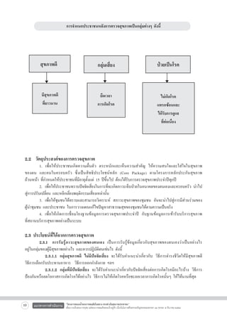 การจำแนกประชาชนหลังการตรวจสุขภาพเป็นกลุ่มต่างๆ ดังนี้




สุขภาพดี

กลุ่มเสี่ยง

ป่วยเป็นโรค

มีสุขภาพดี
ที่ยาวนาน

ยืดเวลา
การเกิดโรค

ไม่เกิดโรค
แทรกซ้อนและ
ได้รับการดูแล
ที่ต่อเนื่อง

2.2  วัตถุประสงค์ของการตรวจสุขภาพ

	
1. เพื่อให้ประชาชนเกิดความตื่นตัว ตระหนักและเห็นความสำคัญ ให้ความสนใจและใส่ใจในสุขภาพ

ของตน และคนในครอบครัว ซึ่งเป็นสิทธิประโยชน์หลัก (Core Package) ตามโครงการหลักประกันสุขภาพ

ถ้วนหน้า ที่กำหนดให้ประชาชนที่มีอายุตั้งแต่ 15 ปีขึ้นไป ต้องได้รับการตรวจสุขภาพประจำปีทุกปี
	
2.	 เพื่อให้ประชาชนทราบปัจจัยเสี่ยงในการที่จะเกิดภาวะเจ็บป่วยในอนาคตของตนเองและครอบครัว นำไป
สู่การปรับเปลี่ยน และหลีกเลี่ยงพฤติกรรมเสี่ยงเหล่านั้น
	
3.	 เพื่อให้ชุมชนได้ทราบและสามารถวิเคราะห์ สภาวะสุขภาพของชุมชน อันจะนำไปสู่การมีส่วนร่วมของ
ผู้นำชุมชน และประชาชน ในการวางแผนแก้ไขปัญหาสาธารณสุขของชุมชนได้ตามความเป็นจริง
	
4.	 เพื่อให้เกิดการเชื่อมโยงฐานข้อมูลการตรวจสุขภาพประจำปี กับฐานข้อมูลการเข้ารับบริการสุขภาพ

ที่สถานบริการสุขภาพอย่างเป็นระบบ 


2.3 ประโยชน์ที่ได้จากการตรวจสุขภาพ

	
2.3.1	 การรับรู้ภาวะสุขภาพของตนเอง เป็นการรับรู้ข้อมูลเกี่ยวกับสุขภาพของตนเองว่าเป็นอย่างไร

อยู่ในกลุ่มของผู้มีสุขภาพอย่างไร และควรปฏิบัติตนเช่นไร ดังนี้  
		 2.3.1.1 กลุ่มสุขภาพดี ไม่มีปัจจัยเสี่ยง จะได้รับคำแนะนำเกี่ยวกับ วิธีการดำรงชีวิตให้มีสุขภาพดี

วิธีการเลือกรับประทานอาหาร  วิธีการออกกำลังกาย ฯลฯ
		 2.3.1.2 กลุ่มที่มีปัจจัยเสี่ยง จะได้รับคำแนะนำเกี่ยวกับปัจจัยเสี่ยงต่อการเกิดโรคมีอะไรบ้าง วิธีการ
ป้องกันหรือลดโอกาสการเกิดโรคได้อย่างไร วิธีการไม่ให้เกิดโรคหรือชะลอเวลาการเกิดโรคนั้นๆ ให้ได้นานที่สุด

10

แนวทางการดำเนินงาน

“โครงการสนองน้ำพระราชหฤทัยในหลวง ทรงห่วงใยสุขภาพประชาชน”
เพื่อถวายเป็นพระราชกุศล แด่พระบาทสมเด็จพระเจ้าอยู่หัว เนื่องในโอกาสที่จะทรงเจริญพระชนมพรรษา ๘๔ พรรษา ๕ ธันวาคม ๒๕๕๔

 
