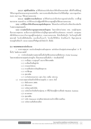 2.3.1.3 กลุ่มที่ป่วยเป็นโรค จะได้รับคำแนะนำเกี่ยวกับการให้คำปรึกษาและส่งต่อ เพื่อให้โรคที่เป็นอยู่
ได้รับการดูแลรักษาตามมาตรฐานและต่อเนื่อง ลดภาวะแทรกซ้อนที่จะเกิดจากโรคให้น้อยที่สุด และการดูแลรักษา
ตนเอง (Self Care) ได้ตามความเหมาะสม
	
	 2.3.1.4 กลุ่มผู้พิการและด้อยโอกาส จะได้รับคำแนะนำเกี่ยวกับการดูแลอย่างต่อเนื่อง การฟื้นฟู
สมรรถภาพ แบบองค์รวม การให้คำแนะนำแก่ผู้ดูแลเพื่อให้สามารถดูแลผู้ป่วยได้ตามความเหมาะสม
	
2.3.2 การได้รับการให้คำปรึกษาและสมุดบันทึกสุขภาพ ใช้แสดงในการเข้ารับบริการที่สถานีอนามัยหรือ
โรงพยาบาลชุมชนทุกครั้ง  
	
2.3.3 ความต่อเนื่องในการดูแลสุขภาพของคนในชุมชน โดยการมีส่วนร่วมของ อสม. และผู้นำชุมชน

ซึ่งการตรวจสุขภาพ จะเป็นการกระตุ้นให้เกิดการรับรู้ปัญหาสุขภาพทั้งในระดับตนเอง ครอบครัว และชุมชน

เพื่อให้เกิดกระบวนการในการดูแลผู้ป่วยกลุ่มต่างๆ ตามความเหมาะสม ซึ่งจำเป็นต้องรู้ว่า ใครในหมู่บ้านที่มี

สุ ข ภาพดี ใครบ้ า งที่ มี ปั จ จั ย เสี่ ย ง และเสี่ ย งเรื่ อ งอะไร ใครเจ็ บ ไข้ ไ ด้ ป่ ว ย ป่ ว ยเป็ น อะไร ปั ญ หาสุ ข ภาพ

ของหมู่บ้านคืออะไร และจะวางแผนแก้ไขปัญหาต่อไปอย่างไร เป็นต้น


2.4 ขอบเขตของการดำเนินงาน

	
1.	 การตรวจสุขภาพ และประเมินพฤติกรรมด้านสุขภาพ จะดำเนินการในกลุ่มประชาชนอายุตั้งแต่ 35 ปี
ขึ้นไป โดยมีการตรวจดังนี้
	
	 1.1  การประเมินพฤติกรรมสุขภาพเบื้องต้นโดยใช้แบบสอบถามเพื่อคัดกรอง (Verbal Screening)
โดยอาสาสมัครสาธารณสุขประจำหมู่บ้าน ซึ่งจะสอบถามเบื้องต้นใน 7 ประเด็นต่อไปนี้
	
	 	 1.1.1 การดื่มสุรา การสูบบุหรี่ และการใช้สารเสพติด 
	
	 	 1.1.2 การดื่มเครื่องดื่มชูกำลัง 
	
	 	 1.1.3 การออกกำลังกาย 
	
	 	 1.1.4 ความเสี่ยงต่อการเกิดอุบัติเหตุจราจร 
	
	 	 1.1.5 การใช้ยาชุด 
	
	 	 1.1.6 สุขภาพจิต 
	
	 	 1.1.7 การรับประทานอาหาร (สุกๆ ดิบๆ รสเค็ม รสหวาน)
	
1.2  การตรวจสุขภาพโดยเจ้าหน้าที่สาธารณสุขใน 8 รายการ ดังนี้   
	
	 	 1.2.1 ดัชนีมวลกาย (BMI) 
	
	 	 1.2.2 เส้นรอบเอว 
	
	 	 1.2.3 ระดับความดันโลหิต 
	
	 	 1.2.4 ระดับน้ำตาลในเลือดในกลุ่มอายุ 35 ปีขึ้นไปและผู้มีภาวะเสี่ยงต่อ Metabolic Syndrome
	
	 	 1.2.5 ตรวจสายตา
	
	 	 1.2.6 สุขภาพฟัน
	
	 	 1.2.7 ระดับ Cholesterol (ตามศักยภาพของสถานบริการที่มีความพร้อม)
	
	 	 1.2.8 ระดับความเข้มข้นของเลือด 


แนวทางการดำเนินงาน

“โครงการสนองน้ำพระราชหฤทัยในหลวง ทรงห่วงใยสุขภาพประชาชน”
เพื่อถวายเป็นพระราชกุศล แด่พระบาทสมเด็จพระเจ้าอยู่หัว เนื่องในโอกาสที่จะทรงเจริญพระชนมพรรษา ๘๔ พรรษา ๕ ธันวาคม ๒๕๕๔

11

 