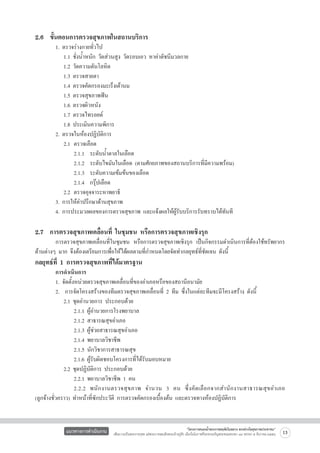 2.6  ขั้นตอนการตรวจสุขภาพในสถานบริการ
	
	
	
	
	
	
	
	
	
	
	
	
	
	
	
	
	
	


1.
	
	
	
	
	
	
	
	
2.
	
	
	
	
	
	
3.
4.

ตรวจร่างกายทั่วไป 
1.1 ชั่งน้ำหนัก วัดส่วนสูง วัดรอบเอว หาค่าดัชนีมวลกาย 
1.2 วัดความดันโลหิต 
1.3 ตรวจสายตา 
1.4 ตรวจคัดกรองมะเร็งเต้านม 
1.5 ตรวจสุขภาพฟัน 
1.6 ตรวจผิวหนัง 
1.7 ตรวจไทรอยด์ 
1.8 ประเมินความพิการ 
ตรวจในห้องปฏิบัติการ 
2.1	 ตรวจเลือด 
	 2.1.1  ระดับน้ำตาลในเลือด 
	 2.1.2  ระดับไขมันในเลือด (ตามศักยภาพของสถานบริการที่มีความพร้อม)
	 2.1.3  ระดับความเข้มข้นของเลือด 
	 2.1.4  กรุ๊ปเลือด 
2.2	 ตรวจอุจจาระหาพยาธิ 
การให้คำปรึกษาด้านสุขภาพ 
การประมวลผลของการตรวจสุขภาพ และแจ้งผลให้ผู้รับบริการรับทราบได้ทันที

2.7  การตรวจสุขภาพเคลื่อนที่ ในชุมชน หรือการตรวจสุขภาพเชิงรุก  

	
การตรวจสุขภาพเคลื่อนที่ในชุมชน หรือการตรวจสุขภาพเชิงรุก เป็นกิจกรรมดำเนินการที่ต้องใช้ทรัพยากร
ด้านต่างๆ มาก จึงต้องเตรียมการเพื่อให้ได้ผลตามที่กำหนดโดยจัดทำกลยุทธ์ที่ชัดเจน ดังนี้

กลยุทธ์ที่ 1 การตรวจสุขภาพที่ได้มาตรฐาน 

	
การดำเนินการ 
	
1. จัดตั้งหน่วยตรวจสุขภาพเคลื่อนที่ของอำเภอหรือของสถานีอนามัย 
	
2.  การจัดโครงสร้างของทีมตรวจสุขภาพเคลื่อนที่ 2 ทีม ซึ่งในแต่ละทีมจะมีโครงสร้าง ดังนี้
	
	 2.1 ชุดอำนวยการ ประกอบด้วย 
	
	 	 2.1.1 ผู้อำนวยการโรงพยาบาล 
	
	 	 2.1.2 สาธารณสุขอำเภอ 
	
	 	 2.1.3 ผู้ช่วยสาธารณสุขอำเภอ 
	
	 	 2.1.4 พยาบาลวิชาชีพ 
	
	 	 2.1.5 นักวิชาการสาธารณสุข 
	
	 	 2.1.6 ผู้รับผิดชอบโครงการที่ได้รับมอบหมาย 
	
	 2.2 ชุดปฏิบัติการ ประกอบด้วย 
	
	 	 2.2.1 พยาบาลวิชาชีพ 1 คน 
	
	 	 2.2.2 พนั ก งานตรวจสุ ข ภาพ จำนวน 3 คน ซึ่ ง คั ด เลื อ กจากสำนั ก งานสาธารณสุ ข อำเภอ

(ลูกจ้างชั่วคราว) ทำหน้าที่ซักประวัติ การตรวจคัดกรองเบื้องต้น และตรวจทางห้องปฏิบัติการ 

แนวทางการดำเนินงาน

“โครงการสนองน้ำพระราชหฤทัยในหลวง ทรงห่วงใยสุขภาพประชาชน”
เพื่อถวายเป็นพระราชกุศล แด่พระบาทสมเด็จพระเจ้าอยู่หัว เนื่องในโอกาสที่จะทรงเจริญพระชนมพรรษา ๘๔ พรรษา ๕ ธันวาคม ๒๕๕๔

13

 