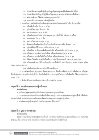 2.2.3 เจ้าหน้าที่สาธารณสุขที่ปฏิบัติงานในศูนย์สุขภาพชุมชนที่รับผิดชอบพื้นที่นั้นๆ 
	
	 	 2.2.4 เจ้าหน้าที่บันทึกข้อมูล ที่ปฏิบัติงานในศูนย์สุขภาพชุมชนที่รับผิดชอบพื้นที่นั้นๆ
	
	 	 2.2.5 พนักงานขับรถ (ใช้พนักงานตรวจสุขภาพของทีม)
	
	 	 2.2.6 อาสาสมัครสาธารณสุขประจำหมู่บ้านนั้นๆ
	
	 3. การเตรียมความพร้อมด้านเครื่องมือทางการแพทย์และวัสดุอุปกรณ์ที่จำเป็น ประกอบด้วย
	
	 	 3.1	 เครื่องชั่งน้ำหนัก จำนวน 1 เครื่อง 
	
	 	 3.2	 อุปกรณ์วัดส่วนสูง จำนวน 1 อัน 
	
	 	 3.3 	 สายวัดรอบเอว จำนวน 1 เส้น 
	
	 	 3.4 	 เครื่องวัดความดันโลหิต ชนิด Digital และชนิดตั้งโต๊ะ อย่างละ 1 เครื่อง 
	
	 	 3.5 	 Stethoscope จำนวน 2 อัน 
	
	 	 3.6  ชุดตรวจวัดสายตา จำนวน 1 ชุด 
	
	 	 3.7	 เตียงตรวจฟันชนิดเคลื่อนที่ พร้อมอุปกรณ์ในการตรวจฟัน จำนวน 1 ชุด 
	
	 	 3.8 	 อุปกรณ์ที่ต้องใช้ในการเจาะเลือด จำนวน 1 ชุด 
	
	 	 3.9	 เครื่องปั่นหาระดับความเข้มข้นของโลหิต พร้อมแผ่นวัดระดับ จำนวน 1 ชุด 
	
	 	 3.10	 เครื่องตรวจหาระดับน้ำตาลในเลือด พร้อมแผ่นตรวจ จำนวน 1 ชุด 
	
	 	 3.11	 เครื่องตรวจหาระดับไขมันในเส้นเลือด พร้อมแผ่นตรวจ จำนวน 1 ชุด 
	
	 	 3.12	 ไฟฉาย ไม้กดลิ้น ถาดใส่เครื่องมือ กระปุกสำลีแอลกอฮอล์ Forcep พร้อมกระปุก 
	
	 	 3.13	 เครื่องคอมพิวเตอร์ที่มีฐานข้อมูลประชากรในพื้นที่ และโปรแกรม Health Check พร้อม
Printer และกระดาษ A4 
	
	 	 3.14	 แผ่นพับคำแนะนำในการปรับเปลี่ยนพฤติกรรม
	
	 4. การพั ฒ นาศั ก ยภาพบุ ค ลากรที ม ตรวจสุ ข ภาพ โดยมี ก ารจั ด อบรมอย่ า งเข้ ม ข้ น ตามหลั ก สู ต ร

ที่สำนักงานสาธารณสุขจังหวัดจัดทำขึ้น ร่วมกับทีมผู้เชี่ยวชาญจากศูนย์วิชาการภายในจังหวัด ใช้ระยะเวลาในการ
อบรม 3 วัน 	 	 	 	
	

	
	 5. ซักประวัติโดยอาสาสมัครสาธารณสุขประจำหมู่บ้าน (อสม.) 


กลยุทธ์ที่ 2 การบริการครอบคลุมกลุ่มเป้าหมาย 

	
การดำเนินการ 
	
1. หน่วยตรวจสุขภาพเคลื่อนที่จัดทำแผนการออกตรวจสุขภาพที่ชัดเจน 
	
2. การประสานงานกับองค์กรชุมชนเจ้าหน้าที่สาธารณสุข และอาสาสมัครสาธารณสุขในพื้นที่ เพื่อทำการ
ประชาสัมพันธ์ การเตรียมชุมชน เตรียมสถานที่เพื่ออำนวยความสะดวกแก่ผู้มารับบริการ 
	
3. การติดตามกลุ่มเป้าหมายให้มารับบริการตามแผนที่กำหนดไว้  



กลยุทธ์ที่ 3 บูรณาการการทำงาน 

	
การดำเนินการ 
	
ผู้รับบริการมาถึงหน่วยตรวจสุขภาพเคลื่อนที่ จะได้รับการบริการตรวจสุขภาพที่มีคุณภาพ ครอบคลุม

ทุกระบบ ทั้งร่างกายและจิตใจ ตามแผนผังการตรวจ และกิจกรรมการตรวจที่กำหนด


14

แนวทางการดำเนินงาน

“โครงการสนองน้ำพระราชหฤทัยในหลวง ทรงห่วงใยสุขภาพประชาชน”
เพื่อถวายเป็นพระราชกุศล แด่พระบาทสมเด็จพระเจ้าอยู่หัว เนื่องในโอกาสที่จะทรงเจริญพระชนมพรรษา ๘๔ พรรษา ๕ ธันวาคม ๒๕๕๔

 